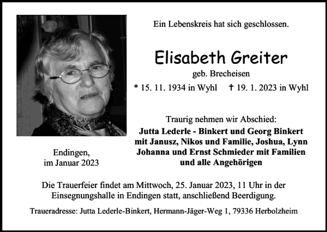 <p>Ein Lebenskreis hat sich geschlossen.</p><p>Elisabeth Greiter<br />geb. Brecheisen<br />* 15. 11. 1934 in Wyhl</p><p>Endingen,<br />im Januar 2023</p><p>† 19. 1. 2023 in Wyhl</p><p>Traurig nehmen wir Abschied:<br />Jutta Lederle - Binkert und Georg Binkert<br />mit Janusz, Nikos und Familie, Joshua, Lynn<br />Johanna und Ernst Schmieder mit Familien<br />und alle Angehörigen</p><p>Die Trauerfeier findet am Mittwoch, 25. Januar 2023, 11 Uhr in der<br />Einsegnungshalle in Endingen statt, anschließend Beerdigung.<br />Traueradresse: Jutta Lederle-Binkert, Hermann-Jäger-Weg 1, 79336 Herbolzheim</p>
