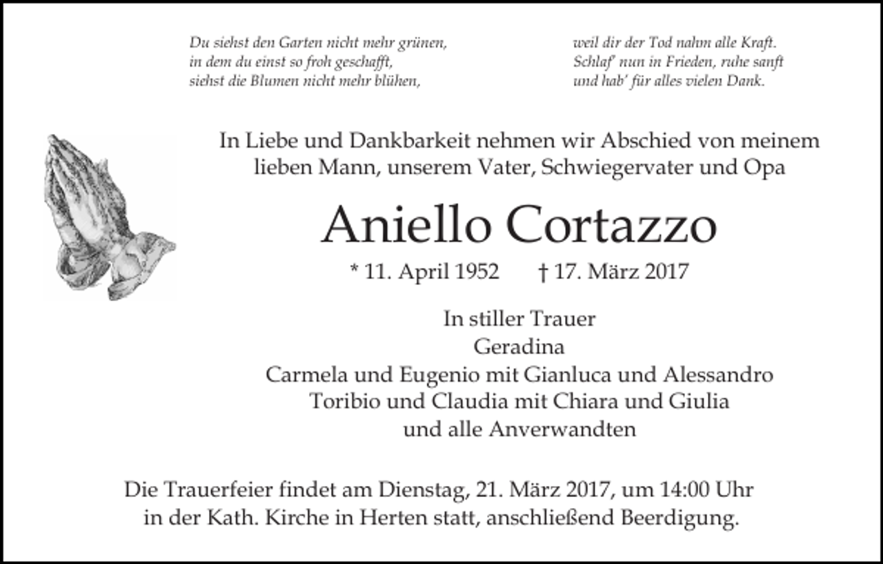 <p>Du siehst den Garten nicht mehr grünen,<br />in dem du einst so froh geschafft,<br />siehst die Blumen nicht mehr blühen,</p><p>weil dir der Tod nahm alle Kraft.<br />Schlaf’ nun in Frieden, ruhe sanft<br />und hab’ für alles vielen Dank.</p><p>In Liebe und Dankbarkeit nehmen wir Abschied von meinem<br />lieben Mann, unserem Vater, Schwiegervater und Opa</p><p>Aniello Cortazzo<br />* 11. April 1952</p><p>† 17. März 2017</p><p>In stiller Trauer<br />Geradina<br />Carmela und Eugenio mit Gianluca und Alessandro<br />Toribio und Claudia mit Chiara und Giulia<br />und alle Anverwandten<br />Die Trauerfeier findet am Dienstag, 21. März 2017, um 14:00 Uhr<br />in der Kath. Kirche in Herten statt, anschließend Beerdigung.</p>