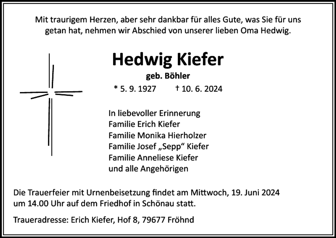 <p>Mit traurigem Herzen, aber sehr dankbar für alles Gute, was Sie für uns<br />getan hat, nehmen wir Abschied von unserer lieben Oma Hedwig.</p><p>Hedwig Kiefer<br />geb. Böhler<br />* 5. 9. 1927<br />† 10. 6. 2024</p><p>In liebevoller Erinnerung<br />Familie Erich Kiefer<br />Familie Monika Hierholzer<br />Familie Josef „Sepp“ Kiefer<br />Familie Anneliese Kiefer<br />und alle Angehörigen<br />Die Trauerfeier mit Urnenbeisetzung findet am Mittwoch, 19. Juni 2024<br />um 14.00 Uhr auf dem Friedhof in Schönau statt.<br />Traueradresse: Erich Kiefer, Hof 8, 79677 Fröhnd</p>