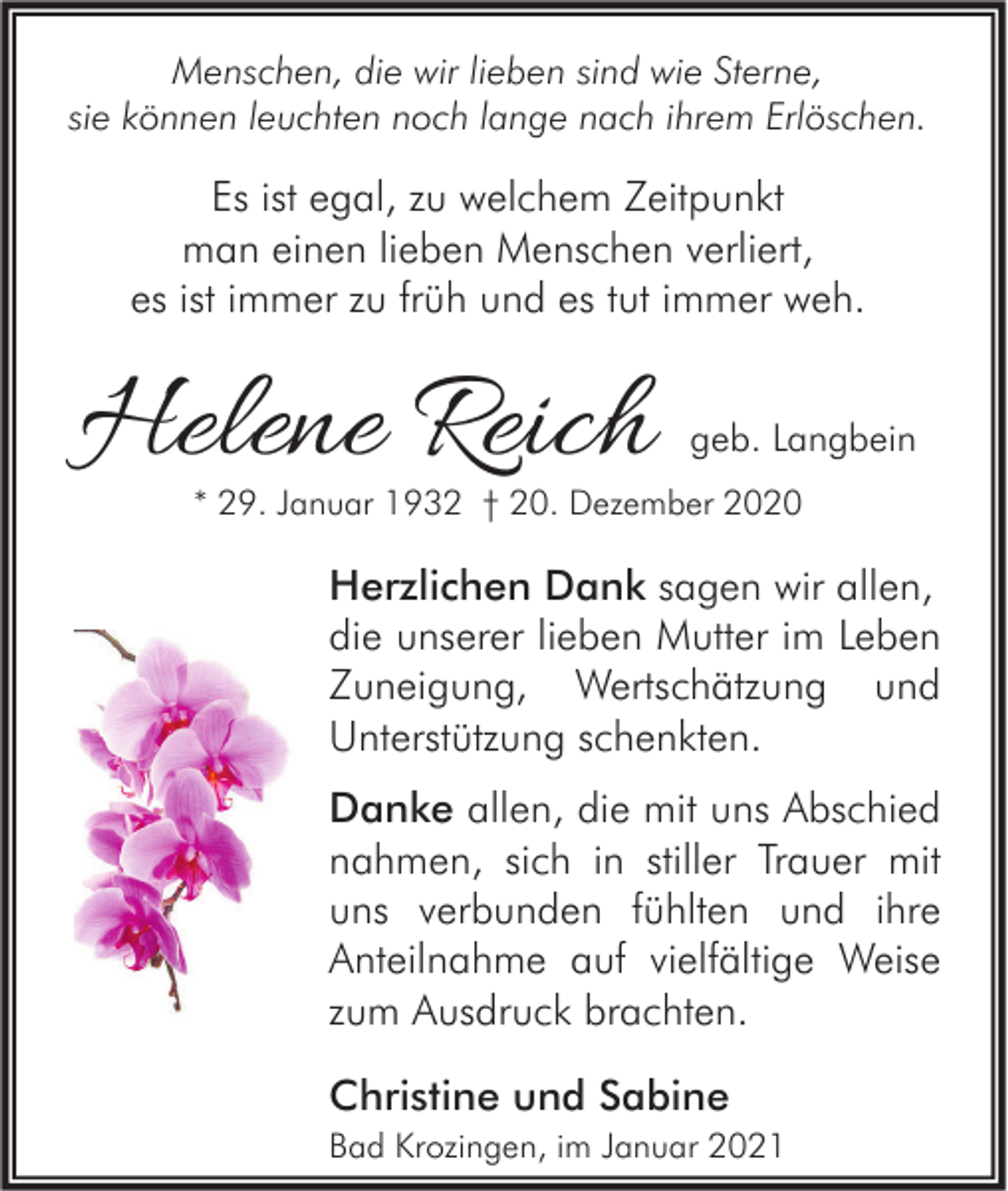 <p>Menschen, die wir lieben sind wie Sterne,<br />sie können leuchten noch lange nach ihrem Erlöschen.</p><p>Es ist egal, zu welchem Zeitpunkt<br />man einen lieben Menschen verliert,<br />es ist immer zu früh und es tut immer weh.</p><p>Helene Reich</p><p>geb. Langbein</p><p>* 29. Januar 1932 † 20. Dezember 2020</p><p>Herzlichen Dank sagen wir allen,<br />die unserer lieben Mutter im Leben<br />Zuneigung, Wertschätzung und<br />Unterstützung schenkten.<br />Danke allen, die mit uns Abschied<br />nahmen, sich in stiller Trauer mit<br />uns verbunden fühlten und ihre<br />Anteilnahme auf vielfältige Weise<br />zum Ausdruck brachten.<br />Christine und Sabine<br />Bad Krozingen, im Januar 2021</p>