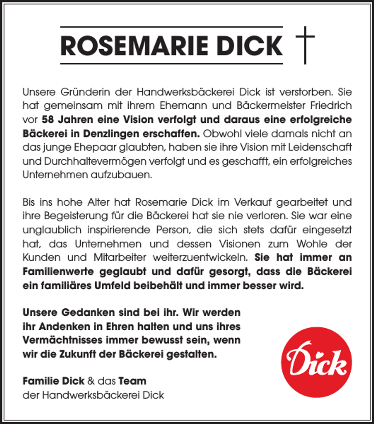 <p>ROSEMARIE DICK<br />Unsere Gründerin der Handwerksbäckerei Dick ist verstorben. Sie<br />hat gemeinsam mit ihrem Ehemann und Bäckermeister Friedrich<br />vor 58 Jahren eine Vision verfolgt und daraus eine erfolgreiche<br />Bäckerei in Denzlingen erschaffen. Obwohl viele damals nicht an<br />das junge Ehepaar glaubten, haben sie ihre Vision mit Leidenschaft<br />und Durchhaltevermögen verfolgt und es geschafft, ein ­erfolgreiches<br />Unternehmen aufzubauen.<br />Bis ins hohe Alter hat Rosemarie Dick im Verkauf gearbeitet und<br />ihre Begeisterung für die Bäckerei hat sie nie verloren. Sie war eine<br />unglaublich inspirierende Person, die sich stets dafür eingesetzt<br />hat, das Unternehmen und dessen Visionen zum Wohle der<br />Kunden und Mitarbeiter weiterzuentwickeln. Sie hat immer an<br />­Familienwerte geglaubt und dafür gesorgt, dass die Bäckerei<br />ein familiäres Umfeld beibehält und immer besser wird.<br />Unsere Gedanken sind bei ihr. Wir werden<br />ihr Andenken in Ehren halten und uns ihres<br />Vermächtnisses immer bewusst sein, wenn<br />wir die Zukunft der Bäckerei gestalten.<br />Familie Dick &amp; das Team<br />der Handwerksbäckerei Dick</p>