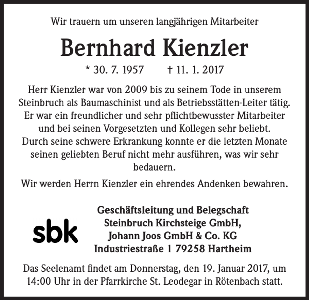 <p>Wir trauern um unseren langjährigen Mitarbeiter</p><p>Bernhard Kienzler<br />* 30. 7. 1957 † 11. 1. 2017<br />Herr Kienzler war von 2009 bis zu seinem Tode in unserem<br />Steinbruch als Baumaschinist und als Betriebsstätten-Leiter tätig.<br />Er war ein freundlicher und sehr pflichtbewusster Mitarbeiter<br />und bei seinen Vorgesetzten und Kollegen sehr beliebt.<br />Durch seine schwere Erkrankung konnte er die letzten Monate<br />seinen geliebten Beruf nicht mehr ausführen, was wir sehr<br />bedauern.<br />Wir werden Herrn Kienzler ein ehrendes Andenken bewahren.<br />Geschäftsleitung und Belegschaft<br />Steinbruch Kirchsteige GmbH,<br />Johann Joos GmbH &amp; Co. KG<br />Industriestraße 1 79258 Hartheim<br />Das Seelenamt findet am Donnerstag, den 19. Januar 2017, um<br />14:00 Uhr in der Pfarrkirche St. Leodegar in Rötenbach statt.</p>