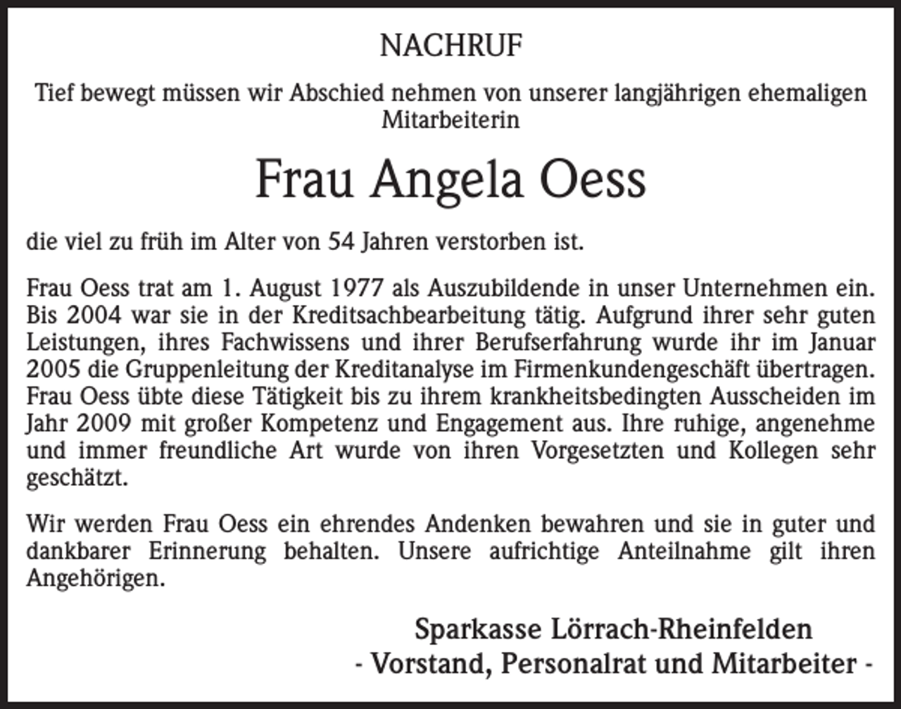 <p>NACHRUF<br />Tief bewegt müssen wir Abschied nehmen von unserer langjährigen ehemaligen<br />Mitarbeiterin</p><p>Frau Angela Oess<br />die viel zu früh im Alter von 54 Jahren verstorben ist.<br />Frau Oess trat am 1. August 1977 als Auszubildende in unser Unternehmen ein.<br />Bis 2004 war sie in der Kreditsachbearbeitung tätig. Aufgrund ihrer sehr guten<br />Leistungen, ihres Fachwissens und ihrer Berufserfahrung wurde ihr im Januar<br />2005 die Gruppenleitung der Kreditanalyse im Firmenkundengeschäft übertragen.<br />Frau Oess übte diese Tätigkeit bis zu ihrem krankheitsbedingten Ausscheiden im<br />Jahr 2009 mit großer Kompetenz und Engagement aus. Ihre ruhige, angenehme<br />und immer freundliche Art wurde von ihren Vorgesetzten und Kollegen sehr<br />geschätzt.<br />Wir werden Frau Oess ein ehrendes Andenken bewahren und sie in guter und<br />dankbarer Erinnerung behalten. Unsere aufrichtige Anteilnahme gilt ihren<br />Angehörigen.</p><p>Sparkasse Lörrach-Rheinfelden<br />- Vorstand, Personalrat und Mitarbeiter -</p>