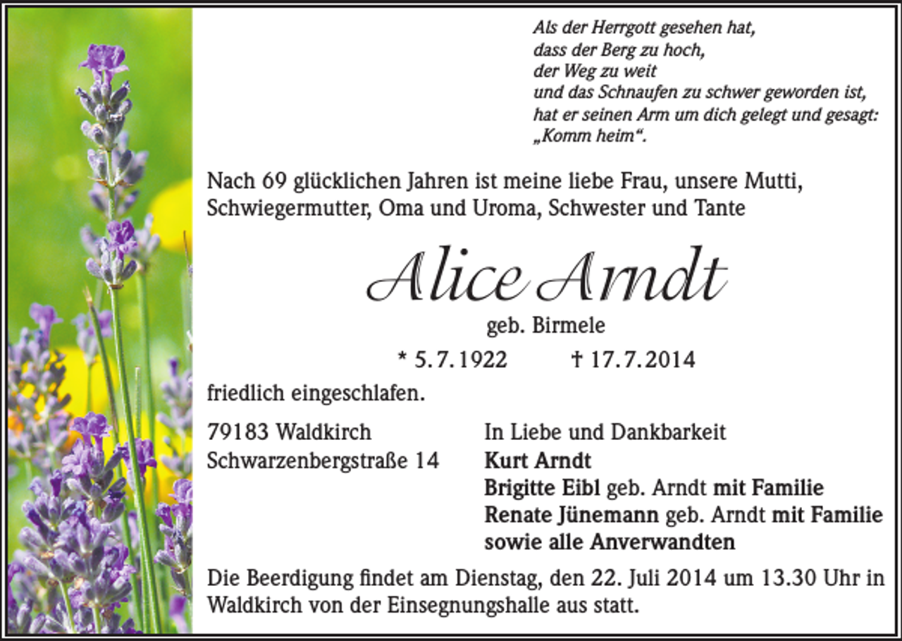 <p>Als der Herrgott gesehen hat,<br />dass der Berg zu hoch,<br />der Weg zu weit<br />und das Schnaufen zu schwer geworden ist,<br />hat er seinen Arm um dich gelegt und gesagt:<br />„Komm heim“.</p><p>Nach 69 glücklichen Jahren ist meine liebe Frau, unsere Mutti,<br />Schwiegermutter, Oma und Uroma, Schwester und Tante</p><p>Alice Arndt</p><p>geb. Birmele<br />* 5. 7. 1922<br />† 17. 7. 2014<br />friedlich eingeschlafen.<br />79183 Waldkirch<br />Schwarzenbergstraße 14</p><p>In Liebe und Dankbarkeit<br />Kurt Arndt<br />Brigitte Eibl geb. Arndt mit Familie<br />Renate Jünemann geb. Arndt mit Familie<br />sowie alle Anverwandten</p><p>Die Beerdigung findet am Dienstag, den 22. Juli 2014 um 13.30 Uhr in<br />­Waldkirch von der Einsegnungshalle aus statt.</p>