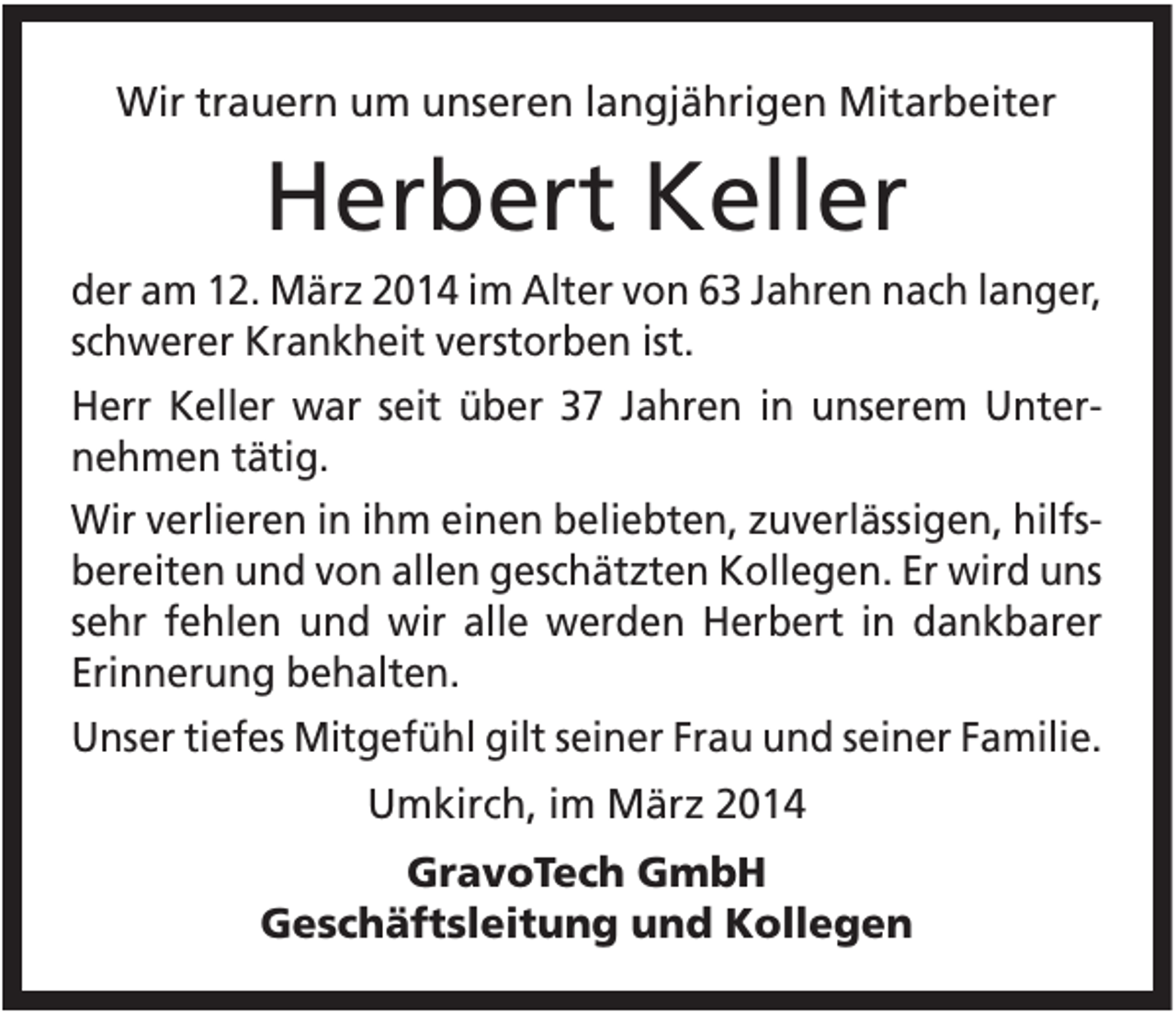 <p>Wir trauern um unseren langjährigen Mitarbeiter</p><p>Herbert Keller<br />der am 12. März 2014 im Alter von 63 Jahren nach langer,<br />schwerer Krankheit verstorben ist.<br />Herr Keller war seit über 37 Jahren in unserem Unternehmen tätig.<br />Wir verlieren in ihm einen beliebten, zuverlässigen, hilfsbereiten und von allen geschätzten Kollegen. Er wird uns<br />sehr fehlen und wir alle werden Herbert in dankbarer<br />Erinnerung behalten.<br />Unser tiefes Mitgefühl gilt seiner Frau und seiner Familie.<br />Umkirch, im März 2014<br />GravoTech GmbH<br />Geschäftsleitung und Kollegen</p>