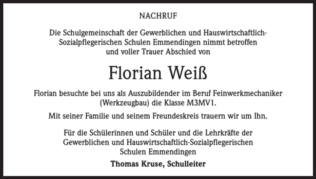 <p>Nachruf<br />Die Schulgemeinschaft der Gewerblichen und HauswirtschaftlichSozialpflegerischen Schulen Emmendingen nimmt betroffen<br />und voller Trauer Abschied von</p><p>Florian Weiß<br />Florian besuchte bei uns als Auszubildender im Beruf Feinwerkmechaniker<br />(Werkzeugbau) die Klasse M3MV1.<br />Mit seiner Familie und seinem Freundeskreis trauern wir um Ihn.<br />Für die Schülerinnen und Schüler und die Lehrkräfte der<br />Gewerblichen und Hauswirtschaftlich-Sozialpflegerischen<br />Schulen Emmendingen<br />Thomas Kruse, Schulleiter</p>