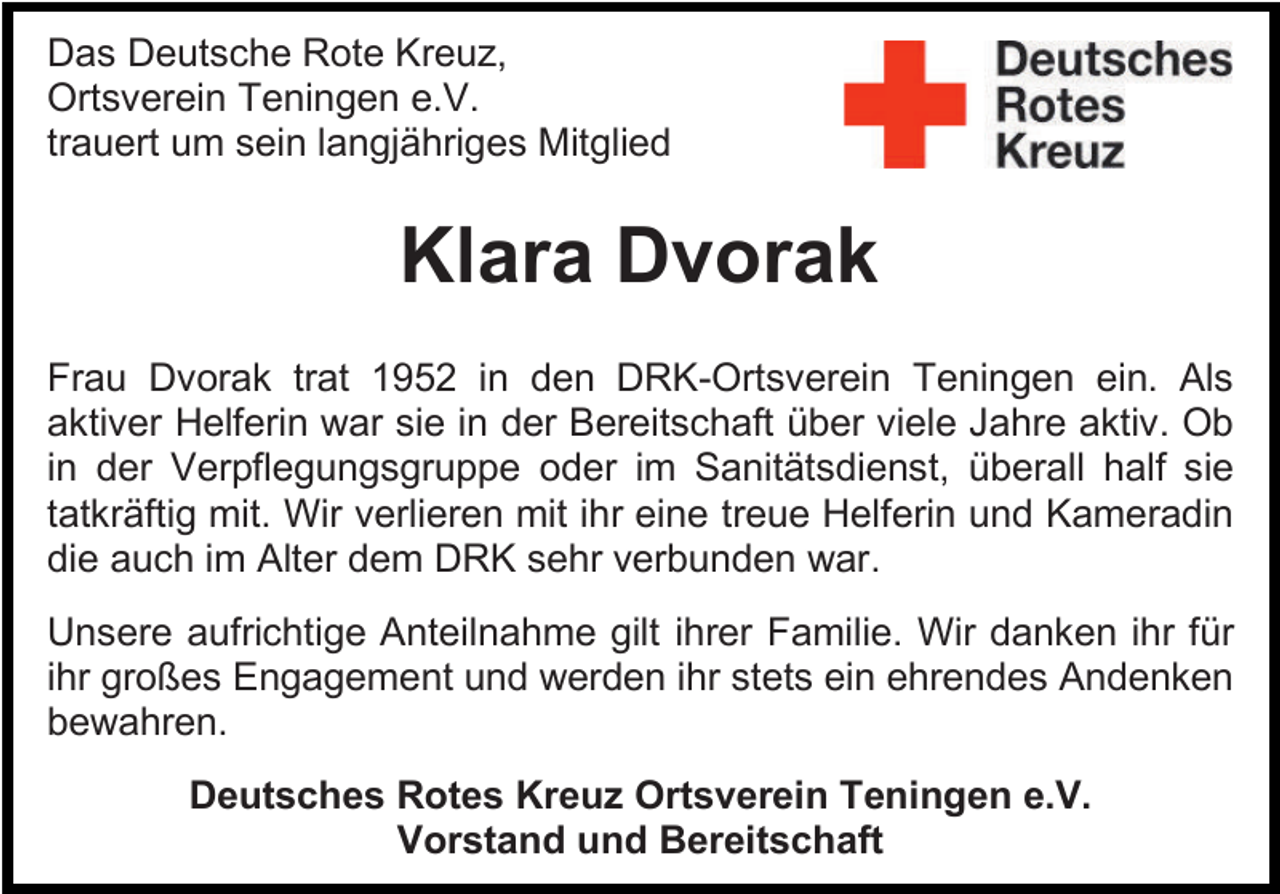 <p>Das Deutsche Rote Kreuz,<br />Ortsverein Teningen e.V.<br />trauert um sein langjähriges Mitglied</p><p>Klara Dvorak<br />Frau Dvorak trat 1952 in den DRK-Ortsverein Teningen ein. Als<br />aktiver Helferin war sie in der Bereitschaft über viele Jahre aktiv. Ob<br />in der Verpflegungsgruppe oder im Sanitätsdienst, überall half sie<br />tatkräftig mit. Wir verlieren mit ihr eine treue Helferin und Kameradin<br />die auch im Alter dem DRK sehr verbunden war.<br />Unsere aufrichtige Anteilnahme gilt ihrer Familie. Wir danken ihr für<br />ihr großes Engagement und werden ihr stets ein ehrendes Andenken<br />bewahren.<br />Deutsches Rotes Kreuz Ortsverein Teningen e.V.<br />Vorstand und Bereitschaft</p>