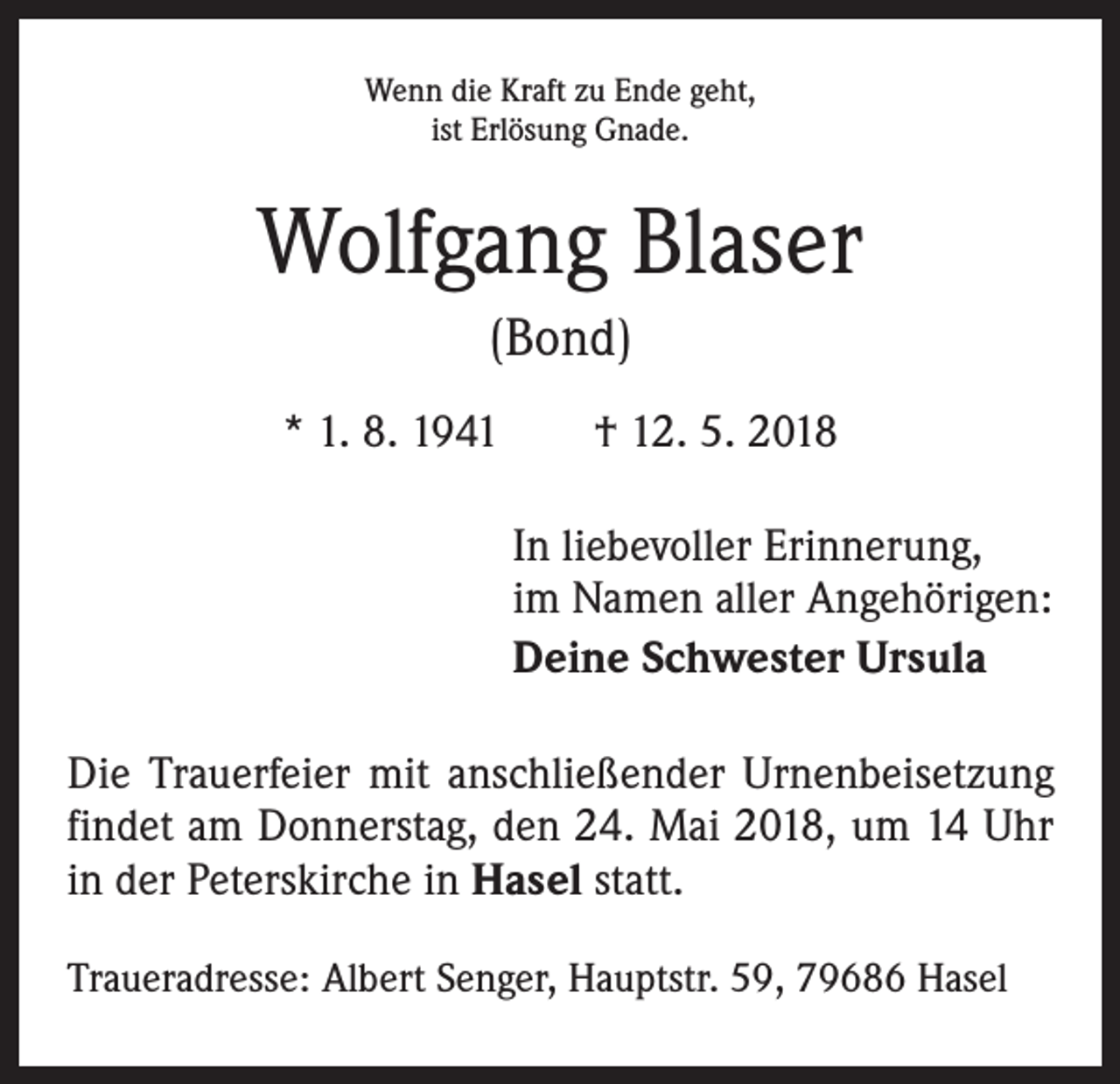 <p>Wenn die Kraft zu Ende geht,<br />ist Erlösung Gnade.</p><p>Wolfgang Blaser<br />(Bond)<br />* 1. 8. 1941 † 12. 5. 2018<br />In liebevoller Erinnerung,<br />im Namen aller Angehörigen:<br />Deine Schwester Ursula<br />Die Trauerfeier mit anschließender Urnenbeisetzung<br />findet am Donnerstag, den 24. Mai 2018, um 14 Uhr<br />in der Peterskirche in Hasel statt.<br />Traueradresse: Albert Senger, Hauptstr. 59, 79686 Hasel</p>