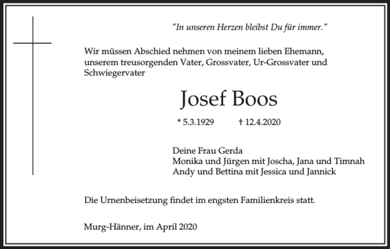 <p>"In unseren Herzen bleibst Du für immer."<br />Wir müssen Abschied nehmen von meinem lieben Ehemann,<br />unserem treusorgenden Vater, Grossvater, Ur-Grossvater und<br />Schwiegervater</p><p>Josef Boos<br />* 5.3.1929</p><p>† 12.4.2020</p><p>Deine Frau Gerda<br />Monika und Jürgen mit Joscha, Jana und Timnah<br />Andy und Bettina mit Jessica und Jannick<br />Die Urnenbeisetzung findet im engsten Familienkreis statt.<br />Murg-Hänner, im April 2020</p>