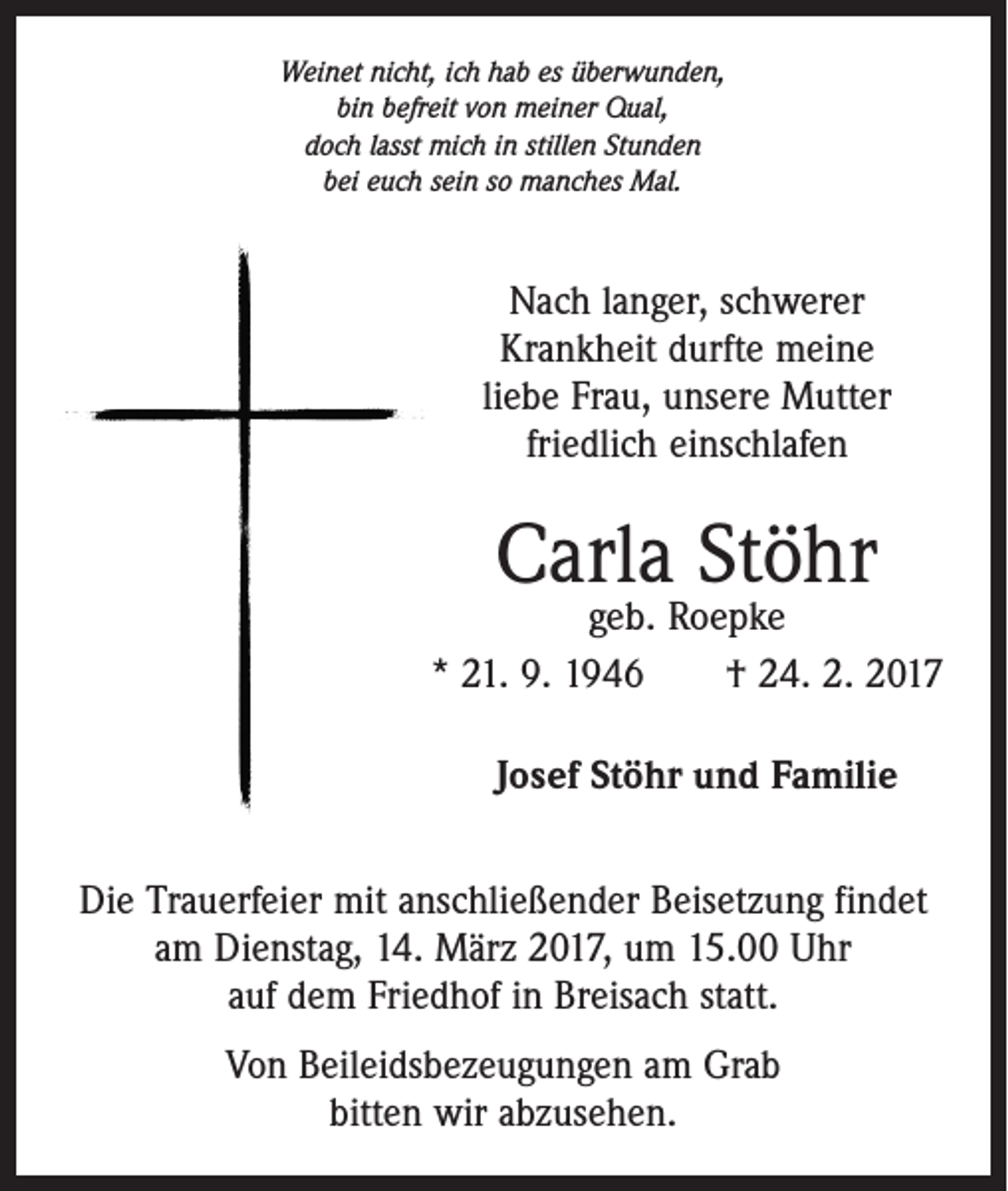 <p>Weinet nicht, ich hab es überwunden,<br />bin befreit von meiner Qual,<br />doch lasst mich in stillen Stunden<br />bei euch sein so manches Mal.</p><p>Nach langer, schwerer<br />­ rankheit durfte meine<br />K<br />liebe Frau, unsere Mutter<br />friedlich einschlafen</p><p>Carla Stöhr</p><p>geb. Roepke<br />* 21. 9. 1946 † 24. 2. 2017<br />Josef Stöhr und Familie<br />Die Trauerfeier mit anschließender Beisetzung findet<br />am Dienstag, 14. März 2017, um 15.00 Uhr<br />auf dem Friedhof in Breisach statt.<br />Von Beileidsbezeugungen am Grab<br />bitten wir abzusehen.</p>