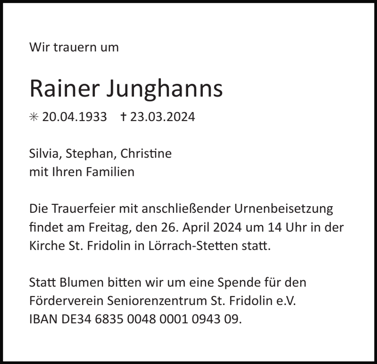 <p>Wir trauern um</p>
<p>Rainer Junghanns<br />✳ 20.04.1933</p>
<p>✝ 23.03.2024</p>
<p>Silvia, Stephan, Christine mit ihren Familien<br />Die Trauerfeier mit anschließender Urnenbeisetzung<br />ﬁndet am Freitag, den 26. April 2024 um 14 Uhr in der<br />Kirche St. Fridolin in Lörrach-Stetten statt.<br />Statt Blumen bitten wir um eine Spende für den<br />Förderverein Seniorenzentrum St. Fridolin e.V.<br />IBAN DE34 6835 0048 0001 0943 09.</p>