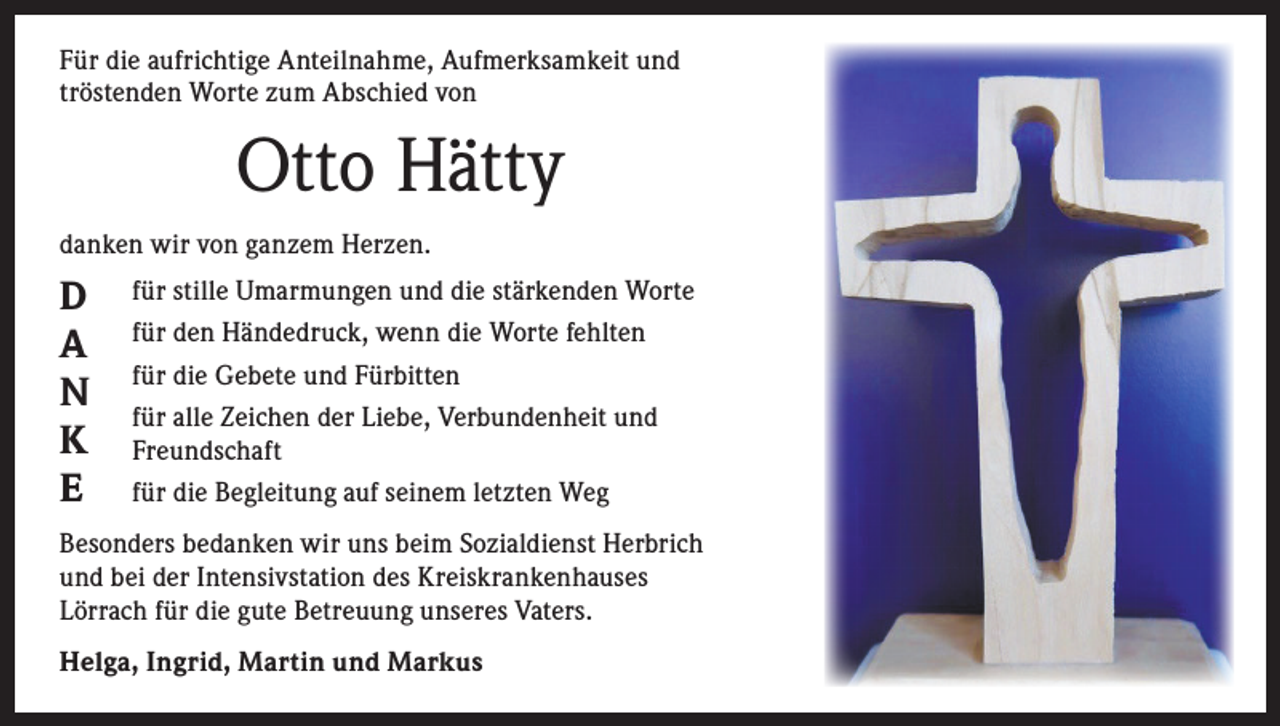 <p>Für die aufrichtige Anteilnahme, Aufmerksamkeit und<br />tröstenden Worte zum Abschied von</p><p>Otto Hätty<br />danken wir von ganzem Herzen.</p><p>D<br />A<br />N<br />K<br />E</p><p>für stille Umarmungen und die stärkenden Worte<br />für den Händedruck, wenn die Worte fehlten<br />für die Gebete und Fürbitten<br />für alle Zeichen der Liebe, Verbundenheit und<br />Freundschaft<br />für die Begleitung auf seinem letzten Weg</p><p>Besonders bedanken wir uns beim Sozialdienst Herbrich<br />und bei der Intensivstation des Kreiskrankenhauses<br />Lörrach für die gute Betreuung unseres Vaters.<br />Helga, Ingrid, Martin und Markus</p>