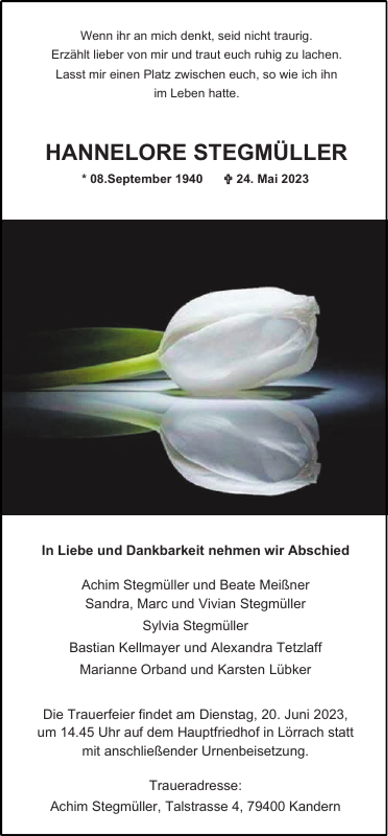 <p>Wenn ihr an mich denkt, seid nicht traurig.<br />Erzählt lieber von mir und traut euch ruhig zu lachen.<br />Lasst mir einen Platz zwischen euch, so wie ich ihn<br />im Leben hatte.</p><p>HANNELORE STEGMÜLLER<br />* 08.September 1940</p><p> 24. Mai 2023</p><p>In Liebe und Dankbarkeit nehmen wir Abschied<br />Achim Stegmüller und Beate Meißner<br />Sandra, Marc und Vivian Stegmüller<br />Sylvia Stegmüller</p><p>Bastian Kellmayer und Alexandra Tetzlaff<br />Marianne Orband und Karsten Lübker<br />Die Trauerfeier findet am Dienstag, 20. Juni 2023,<br />um 14.45 Uhr auf dem Hauptfriedhof in Lörrach statt<br />mit anschließender Urnenbeisetzung.<br />Traueradresse:<br />Achim Stegmüller, Talstrasse 4, 79400 Kandern</p>