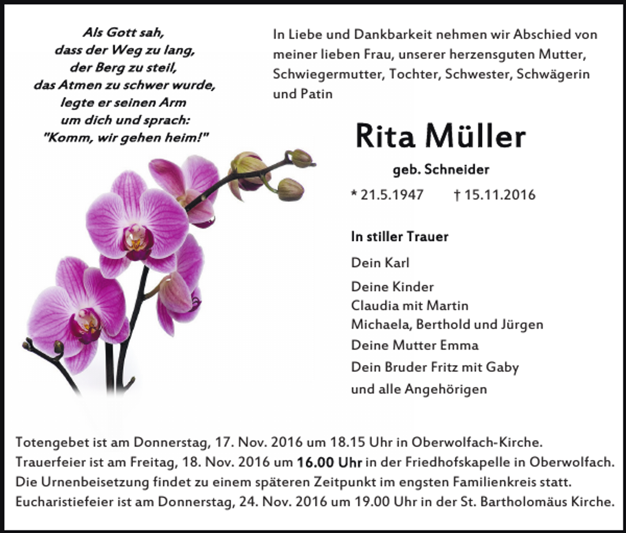 <p>In Liebe und Dankbarkeit nehmen wir Abschied von<br />meiner lieben Frau, unserer herzensguten Mutter,<br />Schwiegermutter, Tochter, Schwester, Schwägerin<br />und Patin</p><p>* 21.5.1947</p><p>† 15.11.2016</p><p>Dein Karl<br />Deine Kinder<br />Claudia mit Martin<br />Michaela, Berthold und Jürgen<br />Deine Mutter Emma<br />Dein Bruder Fritz mit Gaby<br />und alle Angehörigen</p><p>Totengebet ist am Donnerstag, 17. Nov. 2016 um 18.15 Uhr in Oberwolfach-Kirche.<br />in der Friedhofskapelle in Oberwolfach.<br />Trauerfeier ist am Freitag, 18. Nov. 2016 um<br />Die Urnenbeisetzung findet zu einem späteren Zeitpunkt im engsten Familienkreis statt.<br />Eucharistiefeier ist am Donnerstag, 24. Nov. 2016 um 19.00 Uhr in der St. Bartholomäus Kirche.</p>