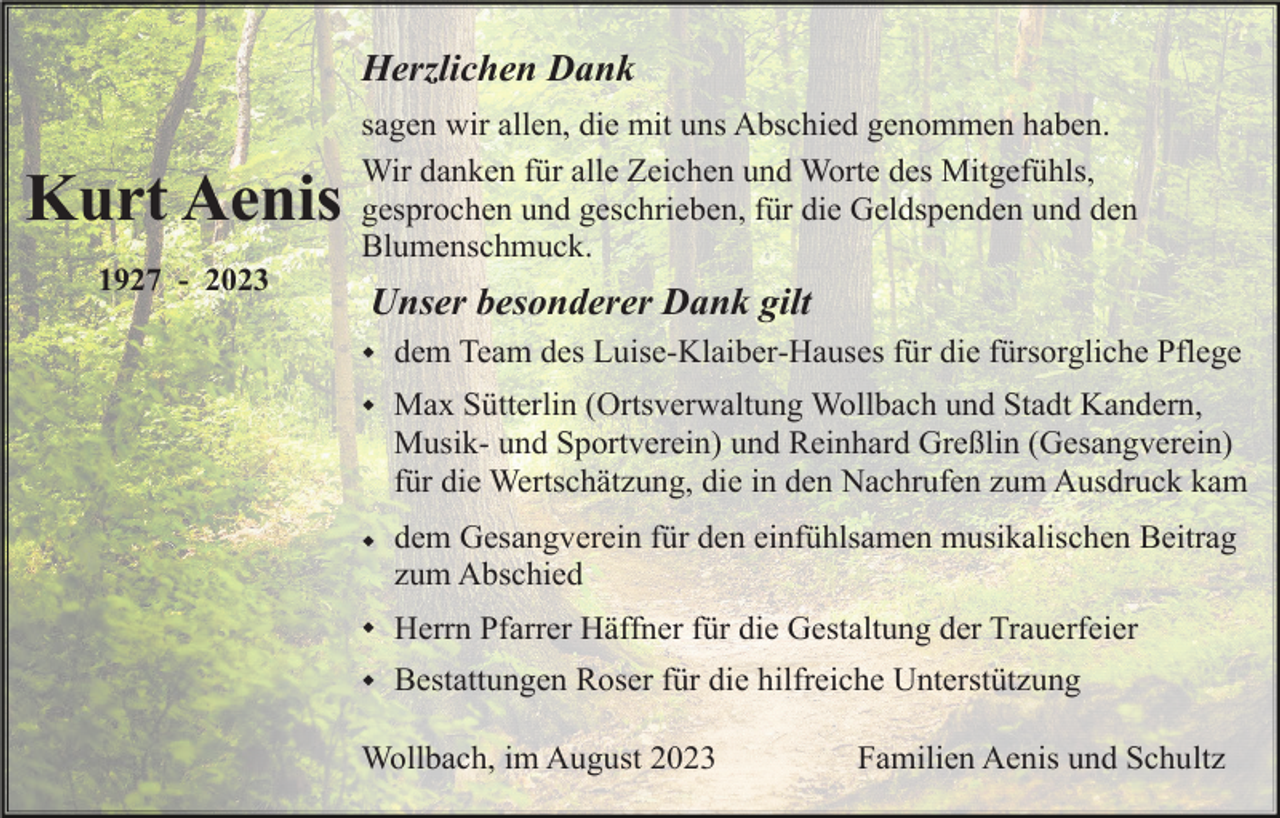 <p>Herzlichen Dank</p><p>Kurt Aenis<br />1927 - 2023</p><p>sagen wir allen, die mit uns Abschied genommen haben.<br />Wir danken für alle Zeichen und Worte des Mitgefühls,<br />gesprochen und geschrieben, für die Geldspenden und den<br />Blumenschmuck.</p><p>Unser besonderer Dank gilt<br />w</p><p>dem Team des Luise-Klaiber-Hauses für die fürsorgliche Pflege</p><p>w</p><p>Max Sütterlin (Ortsverwaltung Wollbach und Stadt Kandern,<br />Musik- und Sportverein) und Reinhard Greßlin (Gesangverein)<br />für die Wertschätzung, die in den Nachrufen zum Ausdruck kam</p><p>w</p><p>dem Gesangverein für den einfühlsamen musikalischen Beitrag<br />zum Abschied</p><p>w</p><p>Herrn Pfarrer Häffner für die Gestaltung der Trauerfeier</p><p>w</p><p>Bestattungen Roser für die hilfreiche Unterstützung</p><p>Wollbach, im August 2023</p><p>Familien Aenis und Schultz</p>