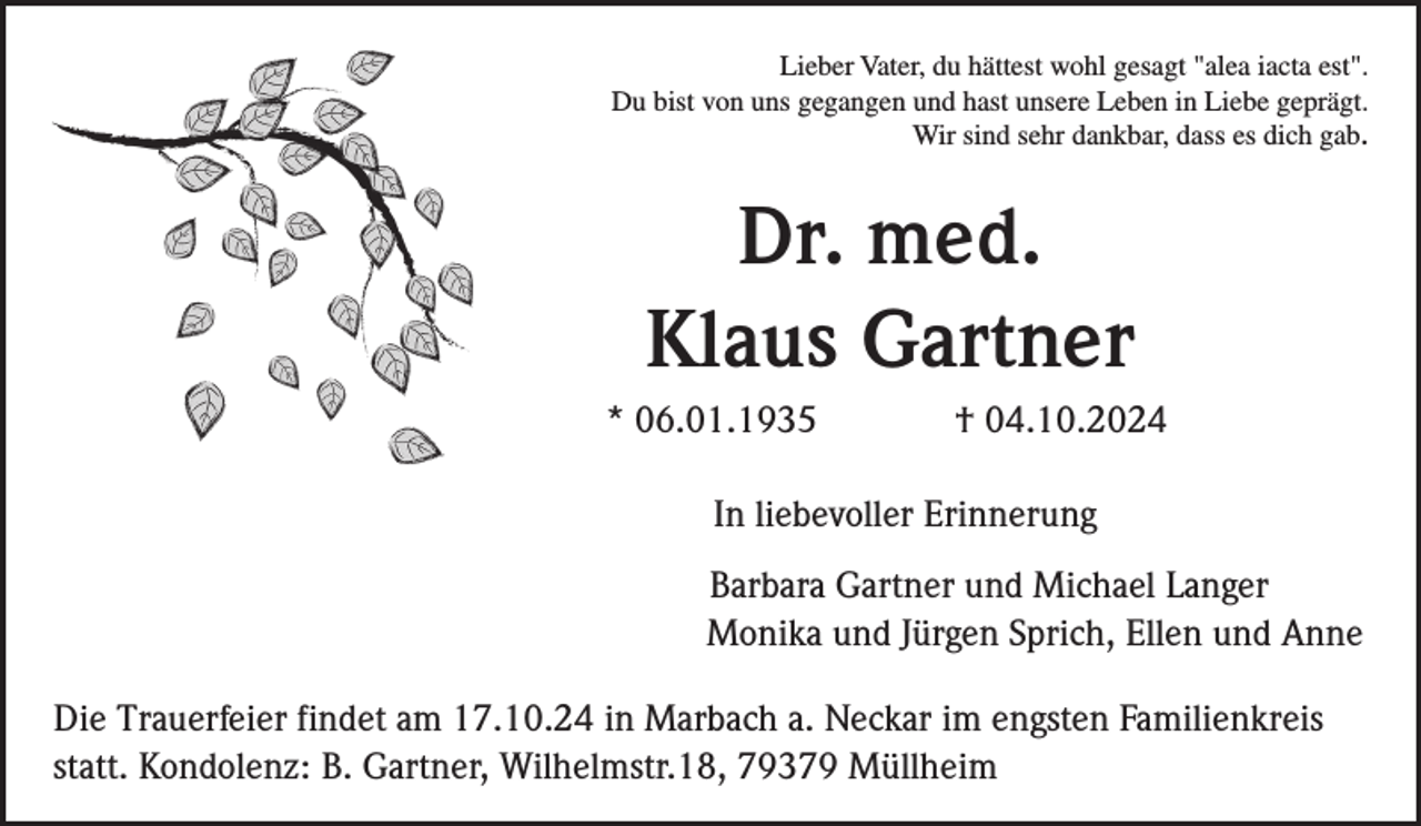 <p>Lieber Vater, du hättest wohl gesagt "alea iacta est".<br />Du bist von uns gegangen und hast unsere Leben in Liebe geprägt.<br />Wir sind sehr dankbar, dass es dich gab.</p><p>Dr. med.<br />Klaus Gartner<br />* 06.01.1935</p><p>† 04.10.2024</p><p>In liebevoller Erinnerung<br />Barbara Gartner und Michael Langer<br />Monika und Jürgen Sprich, Ellen und Anne<br />Die Trauerfeier findet am 17.10.24 in Marbach a. Neckar im engsten Familienkreis<br />statt. Kondolenz: B. Gartner, Wilhelmstr.18, 79379 Müllheim</p>