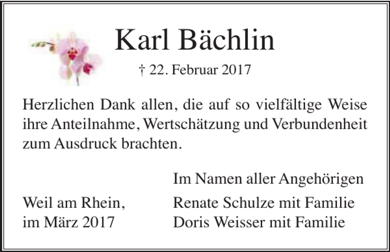 <p>Karl Bächlin<br />† 22. Februar 2017</p><p>Herzlichen Dank allen, die auf so vielfältige Weise<br />ihre Anteilnahme, Wertschätzung und Verbundenheit<br />zum Ausdruck brachten.</p><p>Weil am Rhein,<br />im März 2017</p><p>Im Namen aller Angehörigen<br />Renate Schulze mit Familie<br />Doris Weisser mit Familie</p>