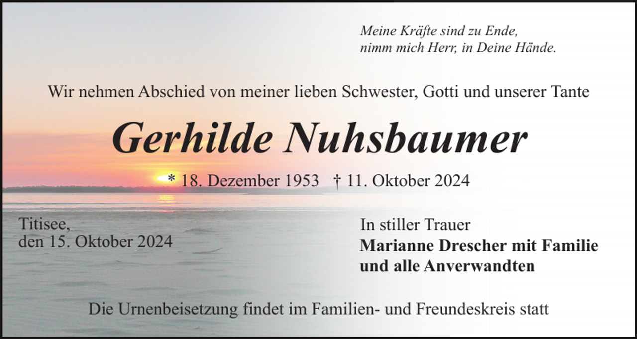 <p>Meine Kräfte sind zu Ende,<br />nimm mich Herr, in Deine Hände.</p><p>Wir nehmen Abschied von meiner lieben Schwester, Gotti und unserer Tante</p><p>Gerhilde Nuhsbaumer<br />* 18. Dezember 1953 † 11. Oktober 2024<br />Titisee,<br />den 15. Oktober 2024</p><p>In stiller Trauer<br />Marianne Drescher mit Familie<br />und alle Anverwandten</p><p>Die Urnenbeisetzung findet im Familien- und Freundeskreis statt</p>