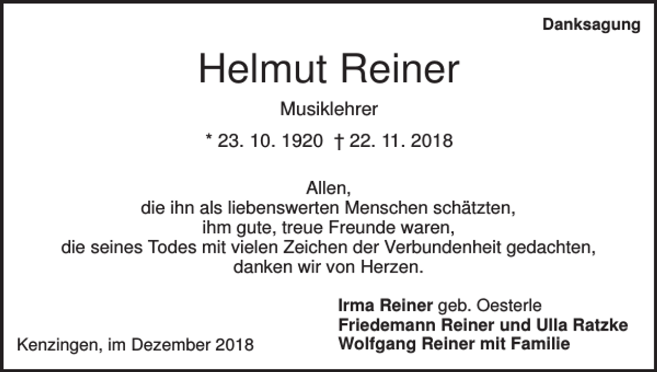 <p>Danksagung</p><p>Helmut Reiner<br />Musiklehrer<br />* 23. 10. 1920 † 22. 11. 2018<br />Allen,<br />die ihn als liebenswerten Menschen schätzten,<br />ihm gute, treue Freunde waren,<br />die seines Todes mit vielen Zeichen der Verbundenheit gedachten,<br />danken wir von Herzen.</p><p>Kenzingen, im Dezember 2018</p><p>Irma Reiner geb. Oesterle<br />Friedemann Reiner und Ulla Ratzke<br />Wolfgang Reiner mit Familie</p>