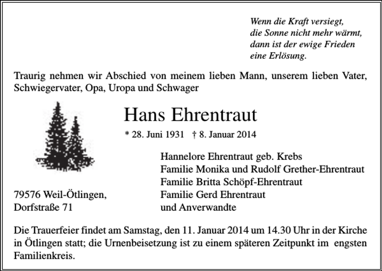 <p>Wenn die Kraft versiegt,<br />die Sonne nicht mehr wärmt,<br />dann ist der ewige Frieden<br />eine Erlösung.</p><p>Traurig nehmen wir Abschied von meinem lieben Mann, unserem lieben Vater,<br />Schwiegervater, Opa, Uropa und Schwager</p><p>Hans Ehrentraut<br />* 28. Juni 1931 † 8. Januar 2014</p><p>79576 Weil-Ötlingen,<br />Dorfstraße 71</p><p>Hannelore Ehrentraut geb. Krebs<br />Familie Monika und Rudolf Grether-Ehrentraut<br />Familie Britta Schöpf-Ehrentraut<br />Familie Gerd Ehrentraut<br />und Anverwandte</p><p>Die Trauerfeier findet am Samstag, den 11. Januar 2014 um 14.30 Uhr in der Kirche<br />in Ötlingen statt; die Urnenbeisetzung ist zu einem späteren Zeitpunkt im engsten<br />Familienkreis.</p>