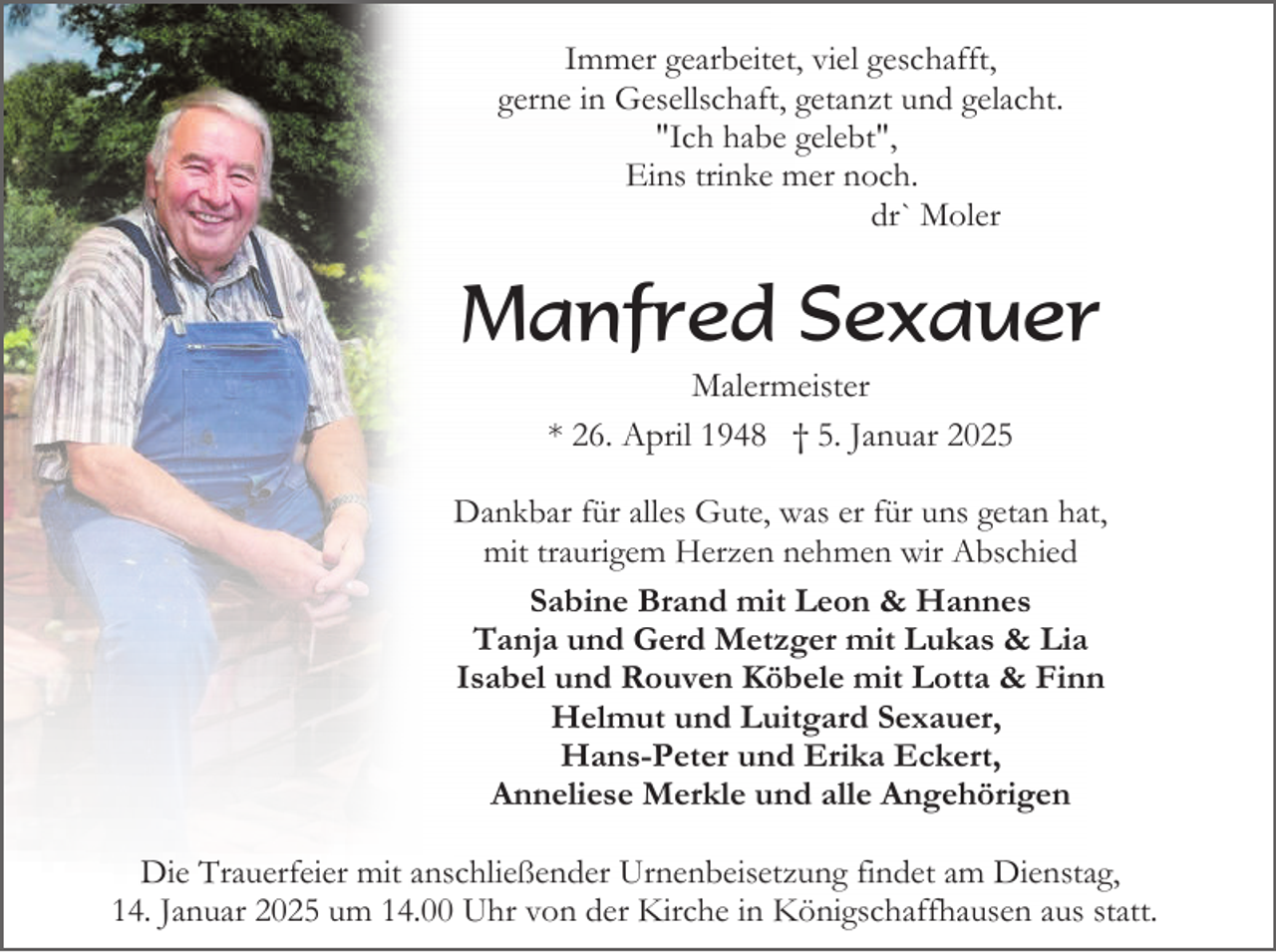 <p>Immer gearbeitet, viel geschafft,<br />gerne in Gesellschaft, getanzt und gelacht.<br />"Ich habe gelebt",<br />Eins trinke mer noch.<br />dr` Moler</p><p>Manfred Sexauer<br />Malermeister<br />* 26. April 1948 † 5. Januar 2025<br />Dankbar für alles Gute, was er für uns getan hat,<br />mit traurigem Herzen nehmen wir Abschied<br />Sabine Brand mit Leon &amp; Hannes<br />Tanja und Gerd Metzger mit Lukas &amp; Lia<br />Isabel und Rouven Köbele mit Lotta &amp; Finn<br />Helmut und Luitgard Sexauer,<br />Hans-Peter und Erika Eckert,<br />Anneliese Merkle und alle Angehörigen<br />Die Trauerfeier mit anschließender Urnenbeisetzung findet am Dienstag,<br />14. Januar 2025 um 14.00 Uhr von der Kirche in Königschaffhausen aus statt.</p>
