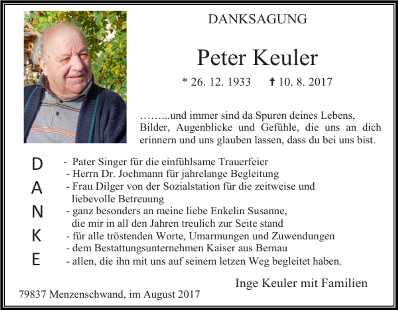 <p>DANKSAGUNG</p><p>Peter Keuler<br />* 26. 12. 1933</p><p>✝ 10. 8. 2017</p><p>……...und immer sind da Spuren deines Lebens,<br />Bilder, Augenblicke und Gefühle, die uns an dich<br />erinnern und uns glauben lassen, dass du bei uns bist.</p><p>D<br />A<br />N<br />K<br />E</p><p>- Pater Singer für die einfühlsame Trauerfeier<br />- Herrn Dr. Jochmann für jahrelange Begleitung<br />- Frau Dilger von der Sozialstation für die zeitweise und<br />liebevolle Betreuung<br />- ganz besonders an meine liebe Enkelin Susanne,<br />die mir in all den Jahren treulich zur Seite stand<br />- für alle tröstenden Worte, Umarmungen und Zuwendungen<br />- dem Bestattungsunternehmen Kaiser aus Bernau<br />- allen, die ihn mit uns auf seinem letzen Weg begleitet haben.</p><p>Inge Keuler mit Familien<br />79837 Menzenschwand, im August 2017</p>