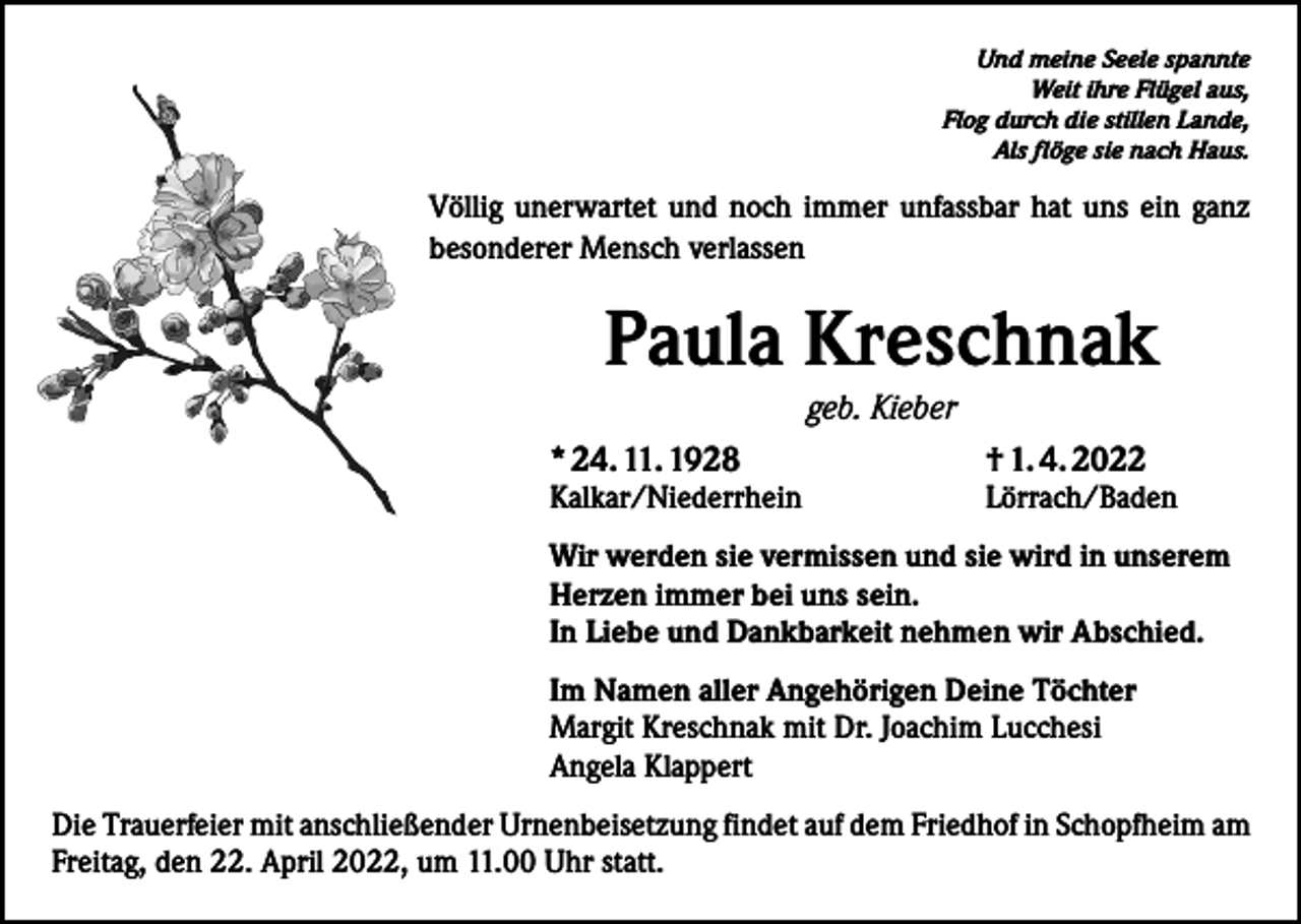 <p>Und meine Seele spannte<br />Weit ihre Flügel aus,<br />Flog durch die stillen Lande,<br />Als flöge sie nach Haus.</p><p>Völlig unerwartet und noch immer unfassbar hat uns ein ganz<br />besonderer Mensch verlassen</p><p>Paula Kreschnak<br />geb. Kieber<br />* 24. 11. 1928</p><p>Kalkar/Niederrhein</p><p>† 1. 4. 2022</p><p>Lörrach/Baden</p><p>Wir werden sie vermissen und sie wird in unserem<br />Herzen immer bei uns sein.<br />In Liebe und Dankbarkeit nehmen wir Abschied.<br />Im Namen aller Angehörigen Deine Töchter<br />Margit Kreschnak mit Dr. Joachim Lucchesi<br />Angela Klappert<br />Die Trauerfeier mit anschließender Urnenbeisetzung findet auf dem Friedhof in Schopfheim am<br />Freitag, den 22. April 2022, um 11.00 Uhr statt.</p>