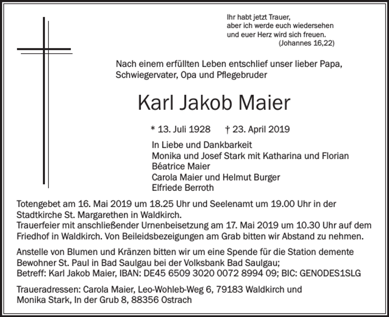 <p>Ihr habt jetzt Trauer,<br />aber ich werde euch wiedersehen<br />und euer Herz wird sich freuen.</p><p>(Johannes 16,22)</p><p>Nach einem erfüllten Leben entschlief unser lieber Papa,<br />Schwiegervater, Opa und Pflegebruder</p><p>Karl Jakob Maier<br />* 13. Juli 1928 † 23. April 2019<br />In Liebe und Dankbarkeit<br />Monika und Josef Stark mit Katharina und Florian<br />Béatrice Maier<br />Carola Maier und Helmut Burger<br />Elfriede Berroth<br />Totengebet am 16. Mai 2019 um 18.25 Uhr und Seelenamt um 19.00 Uhr in der<br />Stadtkirche St. Margarethen in Waldkirch.<br />Trauerfeier mit anschließender Urnenbeisetzung am 17. Mai 2019 um 10.30 Uhr auf dem<br />Friedhof in Waldkirch. Von Beileidsbezeigungen am Grab bitten wir Abstand zu nehmen.<br />Anstelle von Blumen und Kränzen bitten wir um eine Spende für die Station demente<br />Bewohner St. Paul in Bad Saulgau bei der Volksbank Bad Saulgau;<br />Betreff: Karl Jakob Maier, IBAN: DE45 6509 302072 8994 09; BIC: GENODES1SLG<br />Traueradressen: Carola Maier, Leo-Wohleb-Weg 6, 79183 Waldkirch und<br />Monika Stark, In der Grub 8, 88356 Ostrach</p>
