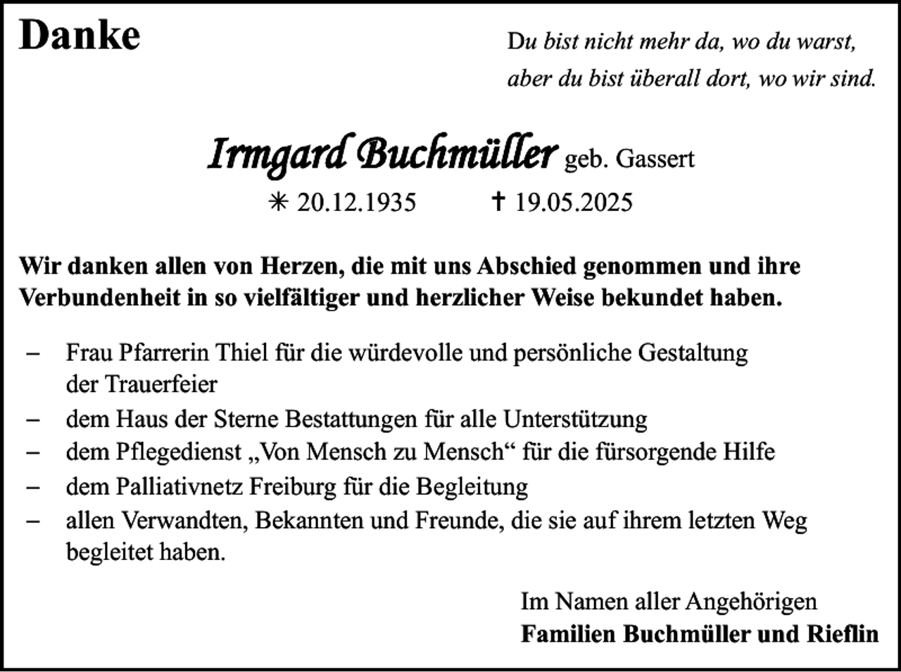 <p>Danke</p>
<p>Du bist nicht mehr da, wo du warst,<br />aber du bist überall dort, wo wir sind.</p>
<p>Irmgard Buchmüller geb. Gassert<br />* 20.12.1935</p>
<p><span>†</span>19.05.2025</p>
<p>Wir danken allen von Herzen, die mit uns Abschied genommen und ihre<br />Verbundenheit in so vielfältiger und herzlicher Weise bekundet haben.<br />−<br />−<br />−<br />−<br />−</p>
<p>Frau Pfarrerin Thiel für die würdevolle und persönliche Gestaltung<br />der Trauerfeier<br />dem Haus der Sterne Bestattungen für alle Unterstützung<br />dem Pflegedienst „Von Mensch zu Mensch“ für die fürsorgende Hilfe<br />dem Palliativnetz Freiburg für die Begleitung<br />allen Verwandten, Bekannten und Freunde, die sie auf ihrem letzten Weg<br />begleitet haben.<br />Im Namen aller Angehörigen<br />Familien Buchmüller und Rieflin</p>