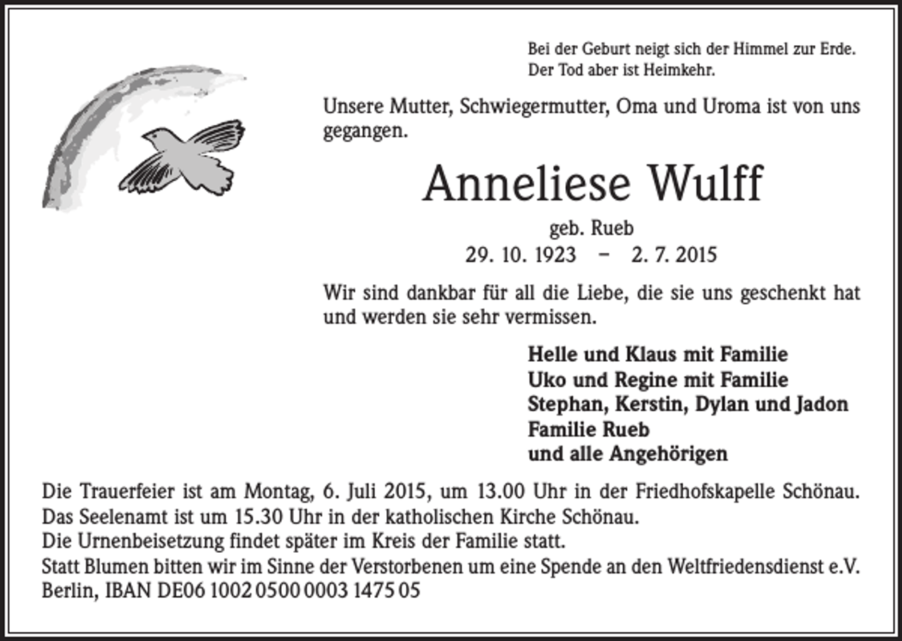 <p>Bei der Geburt neigt sich der Himmel zur Erde.<br />Der Tod aber ist Heimkehr.</p><p>Unsere Mutter, Schwiegermutter, Oma und Uroma ist von uns<br />gegangen.</p><p>Anneliese Wulff<br />geb. Rueb<br />29. 10. 1923 – 2. 7. 2015</p><p>Wir sind dankbar für all die Liebe, die sie uns geschenkt hat<br />und werden sie sehr vermissen.<br />Helle und Klaus mit Familie<br />Uko und Regine mit Familie<br />Stephan, Kerstin, Dylan und Jadon<br />Familie Rueb<br />und alle Angehörigen<br />Die Trauerfeier ist am Montag, 6. Juli 2015, um 13.00 Uhr in der Friedhofskapelle Schönau.<br />Das Seelenamt ist um 15.30 Uhr in der katholischen Kirche Schönau.<br />Die Urnenbeisetzung findet später im Kreis der Familie statt.<br />Statt Blumen bitten wir im Sinne der Verstorbenen um eine Spende an den Weltfriedensdienst e.V.<br />Berlin, IBAN DE06 1002 0503 1475 05</p>