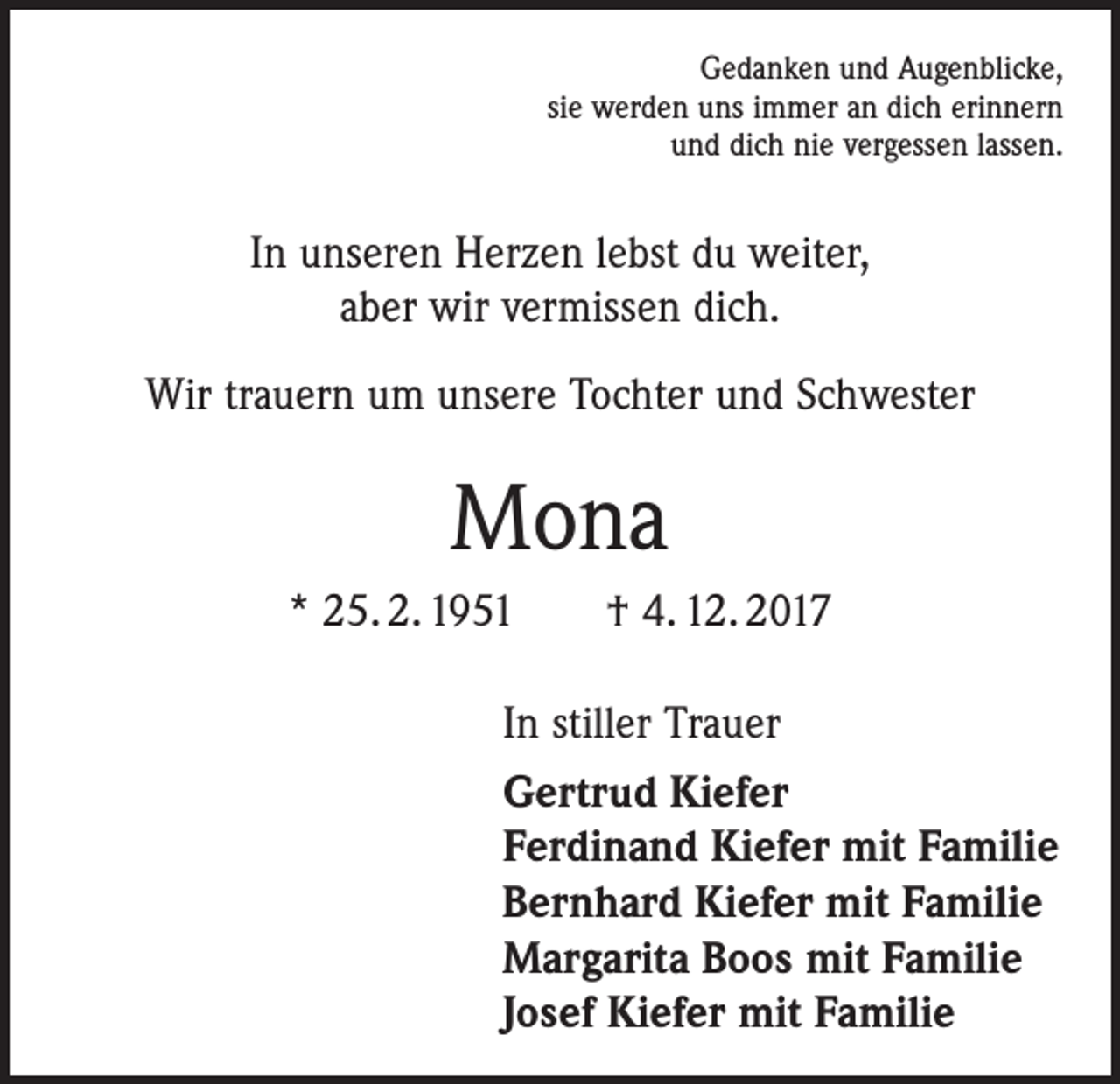 <p>Gedanken und Augenblicke,<br />sie werden uns immer an dich erinnern<br />und dich nie vergessen lassen.</p><p>In unseren Herzen lebst du weiter,<br />aber wir vermissen dich.<br />Wir trauern um unsere Tochter und Schwester</p><p>Mona<br />* 25. 2. 1951 † 4. 12. 2017<br />In stiller Trauer<br />Gertrud Kiefer<br />Ferdinand Kiefer mit Familie<br />Bernhard Kiefer mit Familie<br />Margarita Boos mit Familie<br />Josef Kiefer mit Familie</p>