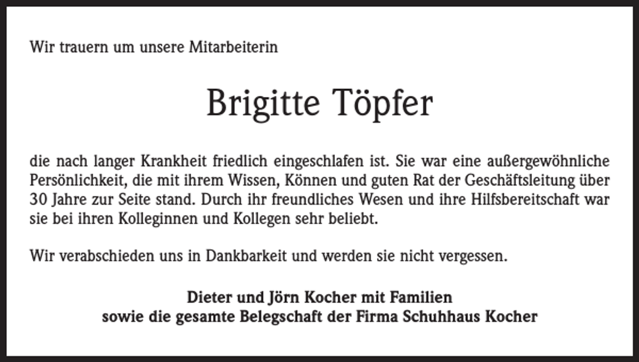 <p>Wir trauern um unsere Mitarbeiterin</p><p>Brigitte Töpfer<br />die nach langer Krankheit friedlich eingeschlafen ist. Sie war eine außergewöhnliche<br />Persönlichkeit, die mit ihrem Wissen, Können und guten Rat der Geschäftsleitung über<br />30 Jahre zur Seite stand. Durch ihr freundliches Wesen und ihre Hilfsbereitschaft war<br />sie bei ihren Kolleginnen und Kollegen sehr beliebt.<br />Wir verabschieden uns in Dankbarkeit und werden sie nicht vergessen.<br />Dieter und Jörn Kocher mit Familien<br />sowie die gesamte Belegschaft der Firma Schuhhaus Kocher</p>