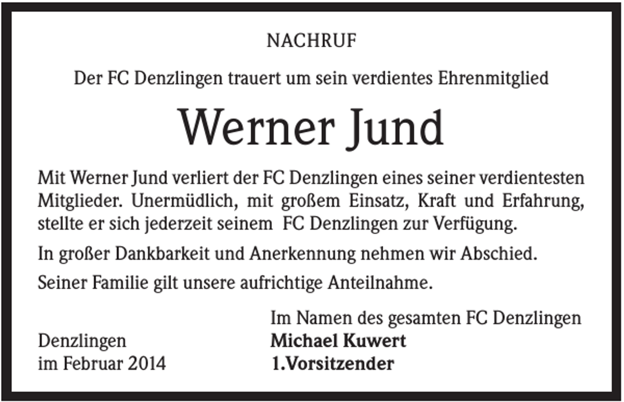 <p>NACHRUF<br />Der FC Denzlingen trauert um sein verdientes Ehrenmitglied</p><p>Werner Jund<br />Mit Werner Jund verliert der FC Denzlingen eines seiner verdientesten<br />Mitglieder. Unermüdlich, mit großem Einsatz, Kraft und Erfahrung,<br />stellte er sich jederzeit seinem FC Denzlingen zur Verfügung.<br />In großer Dankbarkeit und Anerkennung nehmen wir Abschied.<br />Seiner Familie gilt unsere aufrichtige Anteilnahme.<br />Denzlingen<br />im Februar 2014</p><p>Im Namen des gesamten FC Denzlingen<br />Michael Kuwert<br />1.Vorsitzender</p>