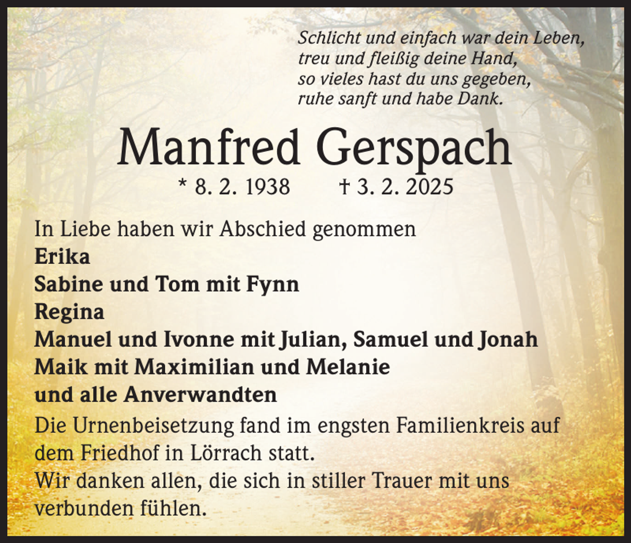 <p>Schlicht und einfach war dein Leben,<br />treu und fleißig deine Hand,<br />so vieles hast du uns gegeben,<br />ruhe sanft und habe Dank.</p><p>Manfred Gerspach<br />* 8. 2. 1938 † 3. 2. 2025</p><p>In Liebe haben wir Abschied genommen<br />Erika<br />Sabine und Tom mit Fynn<br />Regina<br />Manuel und Ivonne mit Julian, Samuel und Jonah<br />Maik mit Maximilian und Melanie<br />und alle Anverwandten<br />Die Urnenbeisetzung fand im engsten Familienkreis auf<br />dem Friedhof in Lörrach statt.<br />Wir danken allen, die sich in stiller Trauer mit uns<br />verbunden fühlen.</p>