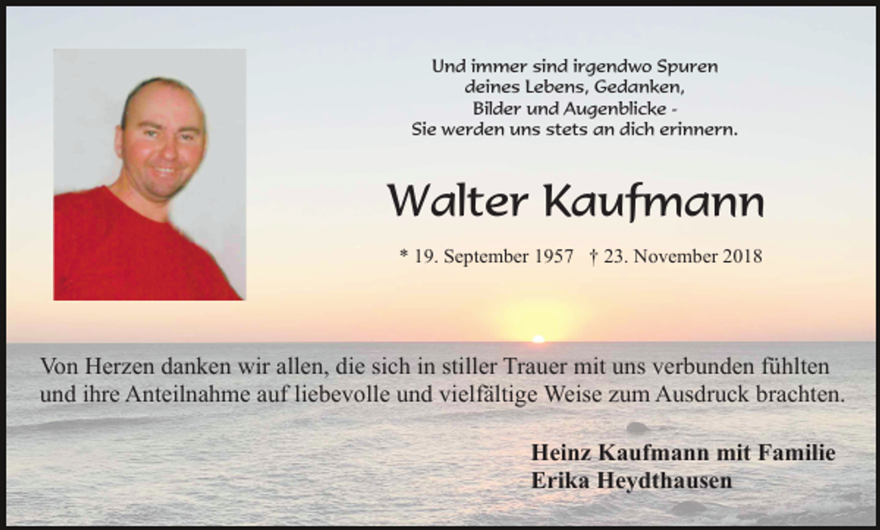 <p>Und immer sind irgendwo Spuren<br />deines Lebens, Gedanken,<br />Bilder und Augenblicke Sie werden uns stets an dich erinnern.</p><p>Walter Kaufmann<br />* 19. September 1957 † 23. November 2018</p><p>Von Herzen danken wir allen, die sich in stiller Trauer mit uns verbunden fühlten<br />und ihre Anteilnahme auf liebevolle und vielfältige Weise zum Ausdruck brachten.<br />Heinz Kaufmann mit Familie<br />Erika Heydthausen</p>