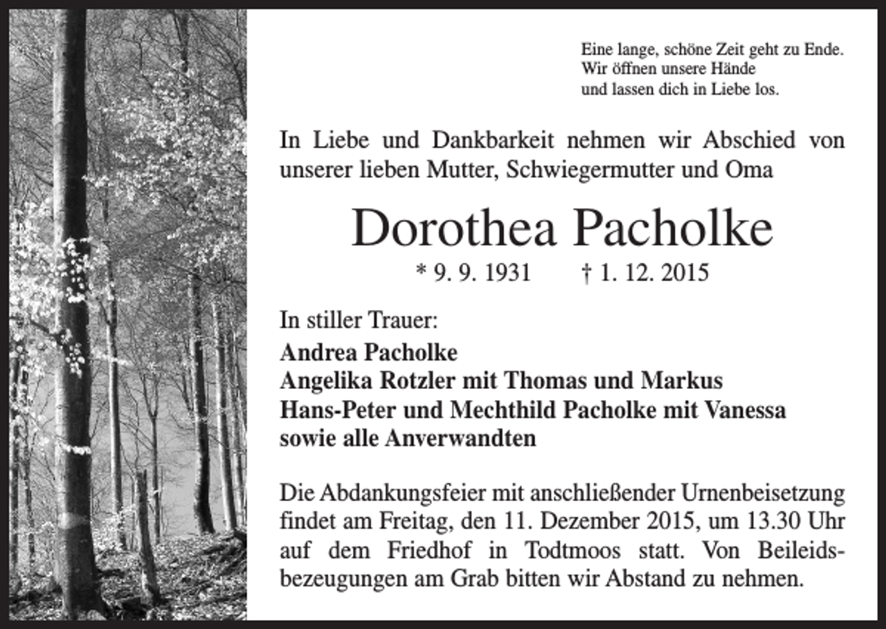 <p>Eine lange, schöne Zeit geht zu Ende.<br />Wir öffnen unsere Hände<br />und lassen dich in Liebe los.</p><p>In Liebe und Dankbarkeit nehmen wir Abschied von<br />unserer lieben Mutter, Schwiegermutter und Oma</p><p>Dorothea Pacholke<br />* 9. 9. 1931 † 1. 12. 2015<br />In stiller Trauer:<br />Andrea Pacholke<br />Angelika Rotzler mit Thomas und Markus<br />Hans-Peter und Mechthild Pacholke mit Vanessa<br />sowie alle Anverwandten<br />Die Abdankungsfeier mit anschließender Urnenbeisetzung<br />findet am Freitag, den 11. Dezember 2015, um 13.30 Uhr<br />auf dem Friedhof in Todtmoos statt. Von Beileids­<br />bezeugungen am Grab bitten wir Abstand zu nehmen.</p>