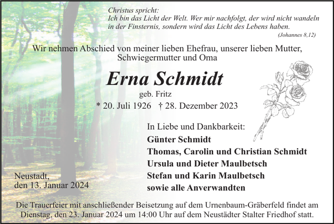 <p>Christus spricht:<br />Ich bin das Licht der Welt. Wer mir nachfolgt, der wird nicht wandeln<br />in der Finsternis, sondern wird das Licht des Lebens haben.<br />(Johannes 8,12)</p><p>Wir nehmen Abschied von meiner lieben Ehefrau, unserer lieben Mutter,<br />Schwiegermutter und Oma</p><p>Erna Schmidt<br />geb. Fritz</p><p>* 20. Juli 1926 † 28. Dezember 2023</p><p>Neustadt,<br />den 13. Januar 2024</p><p>In Liebe und Dankbarkeit:<br />Günter Schmidt<br />Thomas, Carolin und Christian Schmidt<br />Ursula und Dieter Maulbetsch<br />Stefan und Karin Maulbetsch<br />sowie alle Anverwandten</p><p>Die Trauerfeier mit anschließender Beisetzung auf dem Urnenbaum-Gräberfeld findet am<br />Dienstag, den 23. Januar 2024 um 14:00 Uhr auf dem Neustädter Stalter Friedhof statt.</p>
