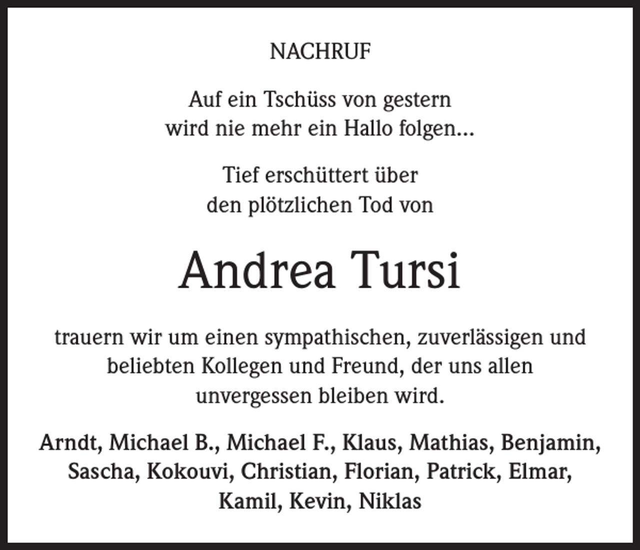 <p>NACHRUF<br />Auf ein Tschüss von gestern<br />wird nie mehr ein Hallo folgen…<br />Tief erschüttert über<br />den plötzlichen Tod von</p><p>Andrea Tursi<br />trauern wir um einen sympathischen, zuverlässigen und<br />beliebten Kollegen und Freund, der uns allen<br />unvergessen bleiben wird.<br />Arndt, Michael B., Michael F., Klaus, Mathias, Benjamin,<br />Sascha, Kokouvi, Christian, Florian, Patrick, Elmar,<br />Kamil, Kevin, Niklas</p>