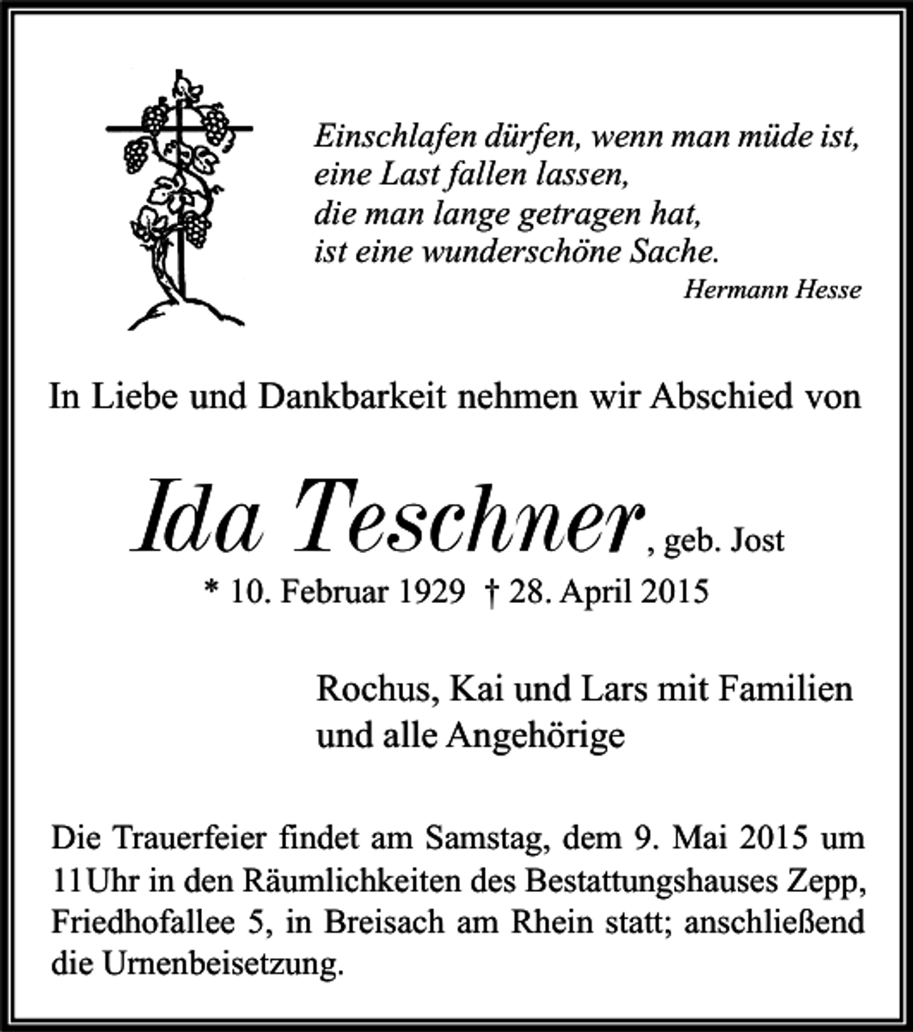 <p>Einschlafen dürfen, wenn man müde ist,<br />eine Last fallen lassen,<br />die man lange getragen hat,<br />ist eine wunderschöne Sache.</p><p>Hermann Hesse</p><p>In Liebe und Dankbarkeit nehmen wir Abschied von</p><p>Ida Teschner</p><p>, geb. Jost<br />* 10. Februar 1929 † 28. April 2015</p><p>Rochus, Kai und Lars mit Familien<br />und alle Angehörige<br />Die Trauerfeier findet am Samstag, dem 9. Mai 2015 um<br />11Uhr in den Räumlichkeiten des Bestattungshauses Zepp,<br />Friedhofallee 5, in Breisach am Rhein statt; anschließend<br />die Urnenbeisetzung.</p>