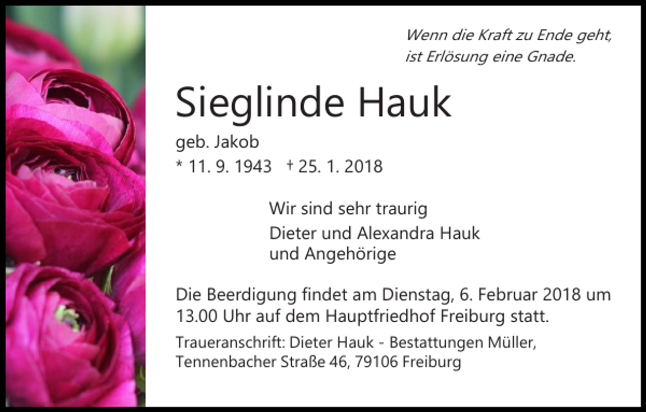 <p>Wenn<br />W e n n didie<br />e KrKraft<br />aft z zu<br />u E Ende<br />n d e geht,<br />g e ht,<br />iist<br />st Erlösung<br />Erl ö s u n g eine<br />ei n e Gnade.<br />G n a d e.</p><p>Sieglinde<br />Si<br />e gli n d e Hauk<br />Ha uk<br />ggeb.<br />e b. JJakob<br />ak o b<br />** 11.<br />. 9.<br />9. 1943<br />1 9 4 3 †† 25.<br />2 5. 1.<br />1. 2018<br />20 1 8</p><p>Wirsisind<br />Wir<br />n d s sehr<br />e hr trtraurig<br />a uri g<br />Di et er uund<br />n d AlAlexandra<br />e x a n dr a HHauk<br />a uk<br />Dieter<br />u n d Angehörige<br />A n g e h öri g e<br />und<br />Die<br />Di<br />e BBeerdigung<br />e er di g u n g fifindet<br />n d et aam<br />m DiDienstag,<br />e n st a g, 6.6.F Februar<br />e br u ar 2018<br />2 0 1 8 um<br />u m<br />13.00<br />Freiburg<br />1 3. Uhr<br />U hr aauf<br />uf dem<br />d e m Hauptfriedhof<br />H a u ptfri e d h of Fr<br />ei b ur g ststatt.<br />at t.<br />Traueranschrift:<br />Tr<br />a u er a n s c hrift: Dieter<br />Di et er Hauk<br />H a u k -- Bestattungen<br />B e st att u n g e n Müller,<br />M ü ll er,<br />Tennenbacher<br />T e n n e n b a c h er Str<br />Straße<br />a ß e 446,<br />6, 779106<br />9 1 0 6 Fr<br />Freiburg<br />ei b ur g</p>