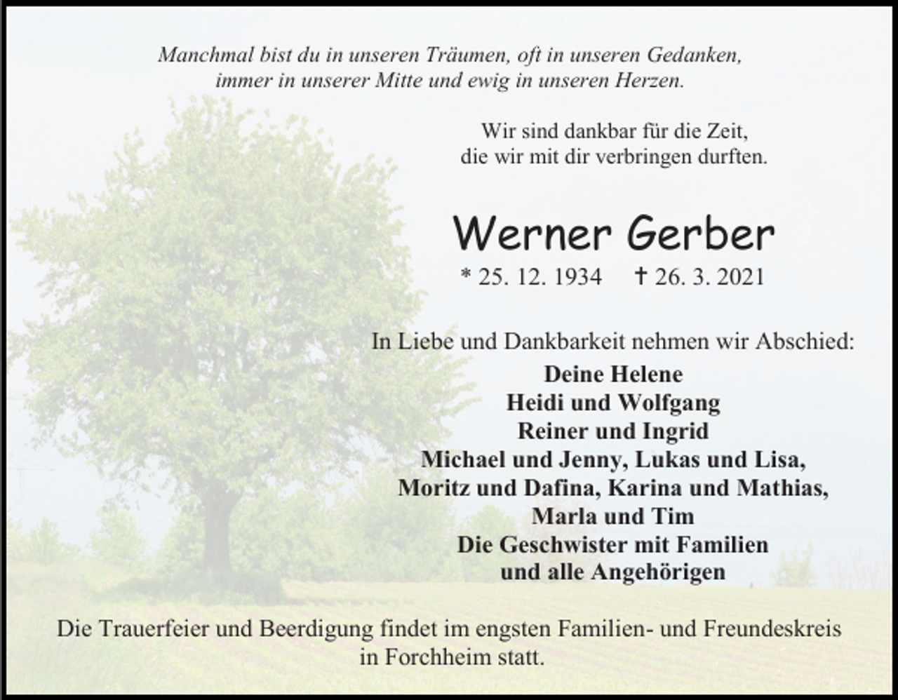 <p>Manchmal bist du in unseren Träumen, oft in unseren Gedanken,<br />immer in unserer Mitte und ewig in unseren Herzen.<br />Wir sind dankbar für die Zeit,<br />die wir mit dir verbringen durften.</p><p>Werner Gerber<br />* 25. 12. 1934</p><p> 26. 3. 2021</p><p>In Liebe und Dankbarkeit nehmen wir Abschied:<br />Deine Helene<br />Heidi und Wolfgang<br />Reiner und Ingrid<br />Michael und Jenny, Lukas und Lisa,<br />Moritz und Dafina, Karina und Mathias,<br />Marla und Tim<br />Die Geschwister mit Familien<br />und alle Angehörigen<br />Die Trauerfeier und Beerdigung findet im engsten Familien- und Freundeskreis<br />in Forchheim statt.</p>