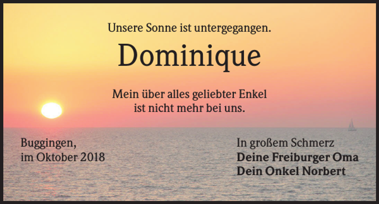 <p>Unsere Sonne ist untergegangen.</p><p>Dominique<br />Mein über alles geliebter Enkel<br />ist nicht mehr bei uns.<br />Buggingen,<br />im Oktober 2018</p><p>In großem Schmerz<br />Deine Freiburger Oma<br />Dein Onkel Norbert</p>