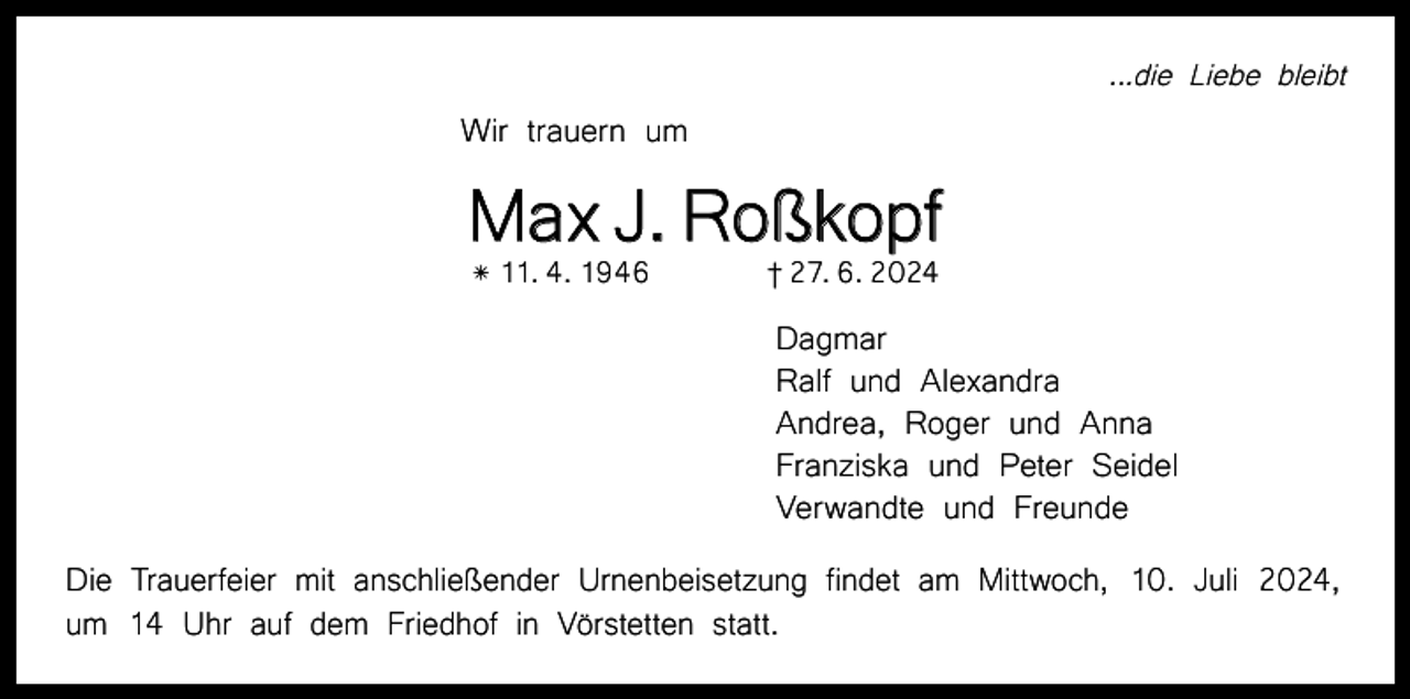 <p>...die Liebe bleibt</p><p>Wir trauern um</p><p>Max J. Roßkopf<br />* 11. 4. 1946 † 27. 6. 2024<br />Dagmar<br />Ralf und Alexandra<br />Andrea, Roger und Anna<br />Franziska und Peter Seidel<br />Verwandte und Freunde<br />Die Trauerfeier mit anschließender Urnenbeisetzung findet am Mittwoch, 10. Juli 2024,<br />um 14 Uhr auf dem Friedhof in Vörstetten statt.</p>