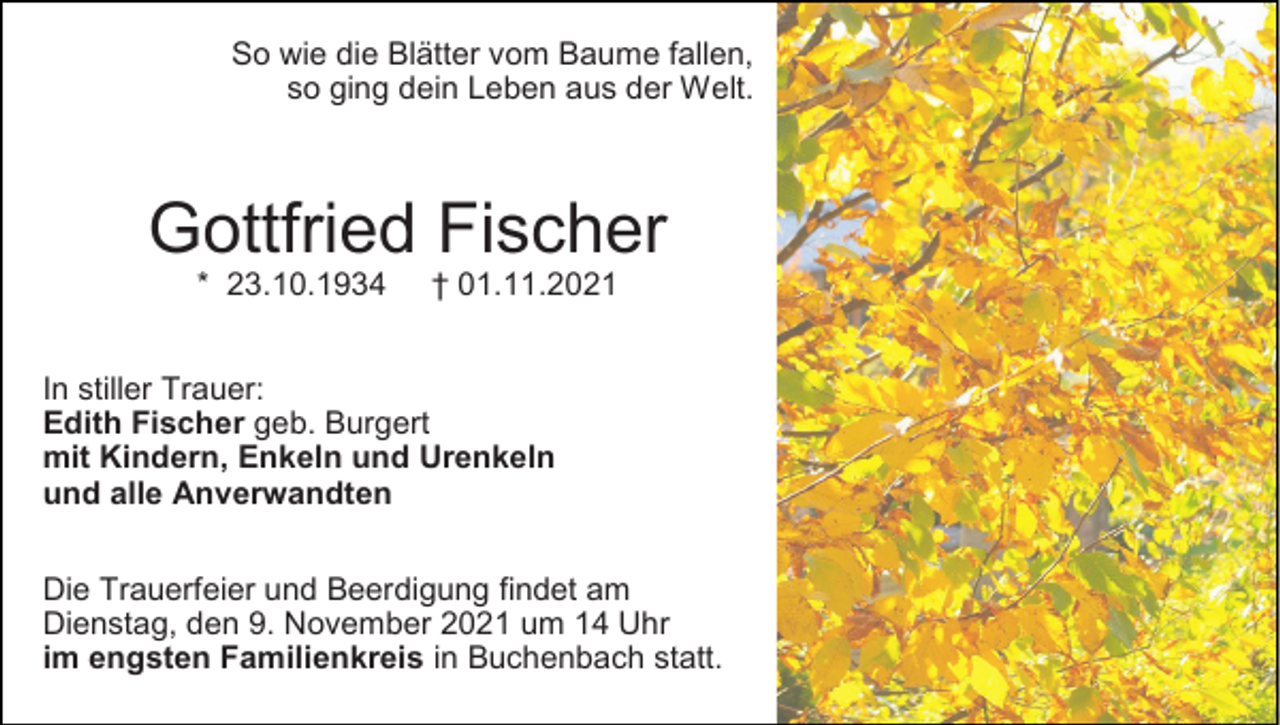 <p>So wie die Blätter vom Baume fallen,<br />so ging dein Leben aus der Welt.</p><p>Gottfried Fischer<br />* 23.10.1934</p><p>† 01.11.2021</p><p>In stiller Trauer:<br />Edith Fischer geb. Burgert<br />mit Kindern, Enkeln und Urenkeln<br />und alle Anverwandten<br />Die Trauerfeier und Beerdigung findet am<br />Dienstag, den 9. November 2021 um 14 Uhr<br />im engsten Familienkreis in Buchenbach statt.</p>
