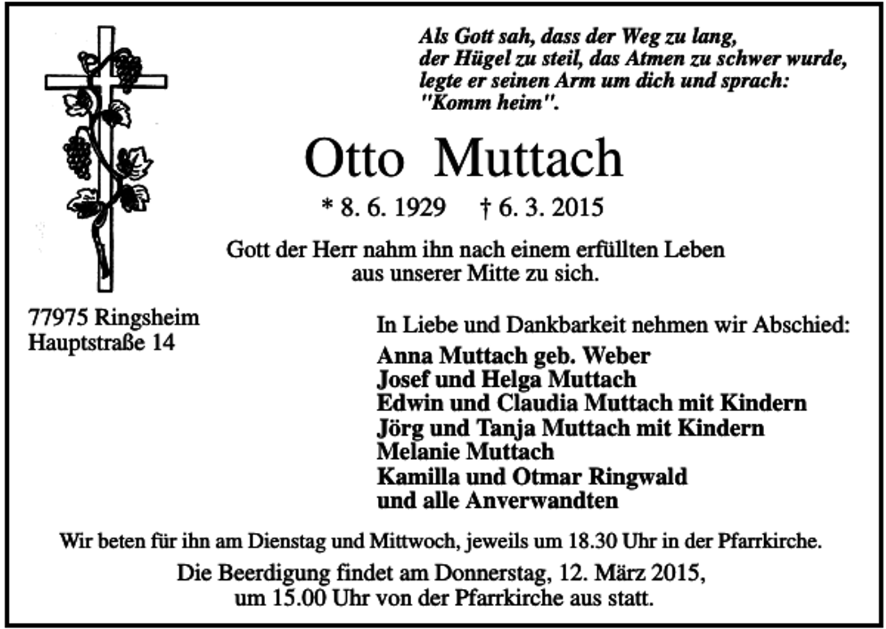 <p>Als Gott sah, dass der Weg zu lang,<br />der Hügel zu steil, das Atmen zu schwer wurde,<br />legte er seinen Arm um dich und sprach:<br />"Komm heim".</p><p>Otto Muttach<br />* 8. 6. 1929</p><p>† 6. 3. 2015</p><p>Gott der Herr nahm ihn nach einem erfüllten Leben<br />aus unserer Mitte zu sich.<br />77975 Ringsheim<br />Hauptstraße 14</p><p>In Liebe und Dankbarkeit nehmen wir Abschied:<br />Anna Muttach geb. Weber<br />Josef und Helga Muttach<br />Edwin und Claudia Muttach mit Kindern<br />Jörg und Tanja Muttach mit Kindern<br />Melanie Muttach<br />Kamilla und Otmar Ringwald<br />und alle Anverwandten</p><p>Wir beten für ihn am Dienstag und Mittwoch, jeweils um 18.30 Uhr in der Pfarrkirche.</p><p>Die Beerdigung findet am Donnerstag, 12. März 2015,<br />um 15.00 Uhr von der Pfarrkirche aus statt.</p>
