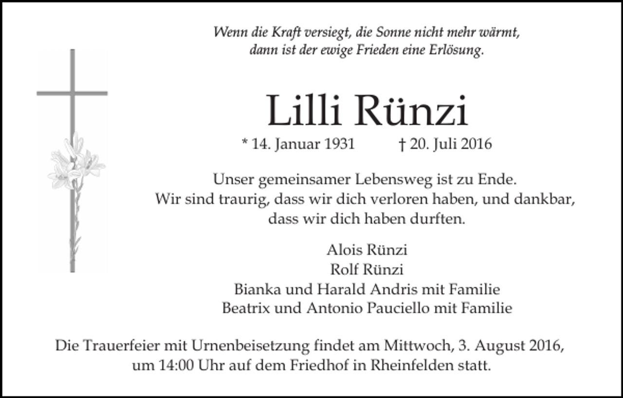 <p>Wenn die Kraft versiegt, die Sonne nicht mehr wärmt,<br />dann ist der ewige Frieden eine Erlösung.</p><p>Lilli Rünzi</p><p>* 14. Januar 1931</p><p>† 20. Juli 2016</p><p>Unser gemeinsamer Lebensweg ist zu Ende.<br />Wir sind traurig, dass wir dich verloren haben, und dankbar,<br />dass wir dich haben durften.<br />Alois Rünzi<br />Rolf Rünzi<br />Bianka und Harald Andris mit Familie<br />Beatrix und Antonio Pauciello mit Familie<br />Die Trauerfeier mit Urnenbeisetzung findet am Mittwoch, 3. August 2016,<br />um 14:00 Uhr auf dem Friedhof in Rheinfelden statt.</p>
