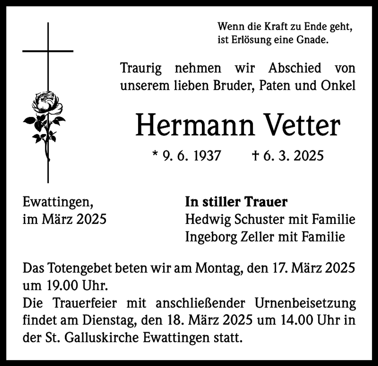 <p>Wenn die Kraft zu Ende geht,<br />ist Erlösung eine Gnade.</p><p>Traurig nehmen wir Abschied von<br />unserem lieben Bruder, Paten und Onkel</p><p>Hermann Vetter<br />* 9. 6. 1937 † 6. 3. 2025<br />Ewattingen,<br />im März 2025</p><p>In stiller Trauer<br />Hedwig Schuster mit Familie<br />Ingeborg Zeller mit Familie</p><p>Das Totengebet beten wir am Montag, den 17. März 2025<br />um 19.00 Uhr.<br />Die Trauerfeier mit anschließender Urnenbeisetzung<br />findet am Dienstag, den 18. März 2025 um 14.00 Uhr in<br />der St. Galluskirche Ewattingen statt.</p>