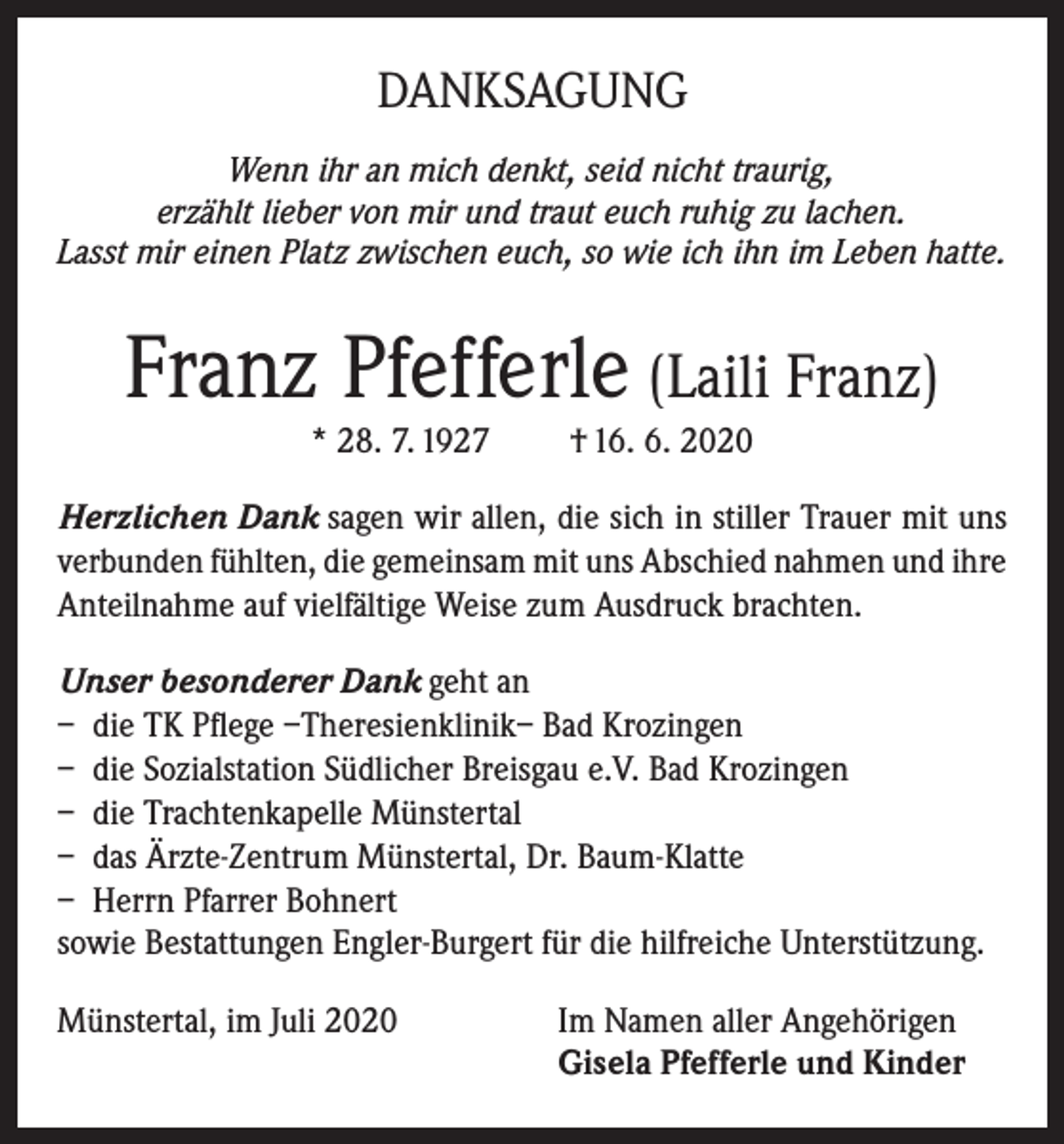 <p>DANKSAGUNG<br />Wenn ihr an mich denkt, seid nicht traurig,<br />erzählt lieber von mir und traut euch ruhig zu lachen.<br />Lasst mir einen Platz zwischen euch, so wie ich ihn im Leben hatte.</p><p>Franz Pfefferle (Laili Franz)<br />* 28. 7. 1927</p><p>† 16. 6. 2020</p><p>Herzlichen Dank sagen wir allen, die sich in stiller Trauer mit uns<br />verbunden fühlten, die gemeinsam mit uns Abschied nahmen und ihre<br />Anteilnahme auf vielfältige Weise zum Ausdruck brachten.<br />Unser besonderer Dank geht an<br />– die TK Pflege –Theresienklinik– Bad Krozingen<br />– die Sozialstation Südlicher Breisgau e.V. Bad Krozingen<br />– die Trachtenkapelle Münstertal<br />– das Ärzte-Zentrum Münstertal, Dr. Baum-Klatte<br />– Herrn Pfarrer Bohnert<br />sowie Bestattungen Engler-Burgert für die hilfreiche Unterstützung.<br />Münstertal, im Juli 2020 Im Namen aller Angehörigen<br />Gisela Pfefferle und Kinder</p>