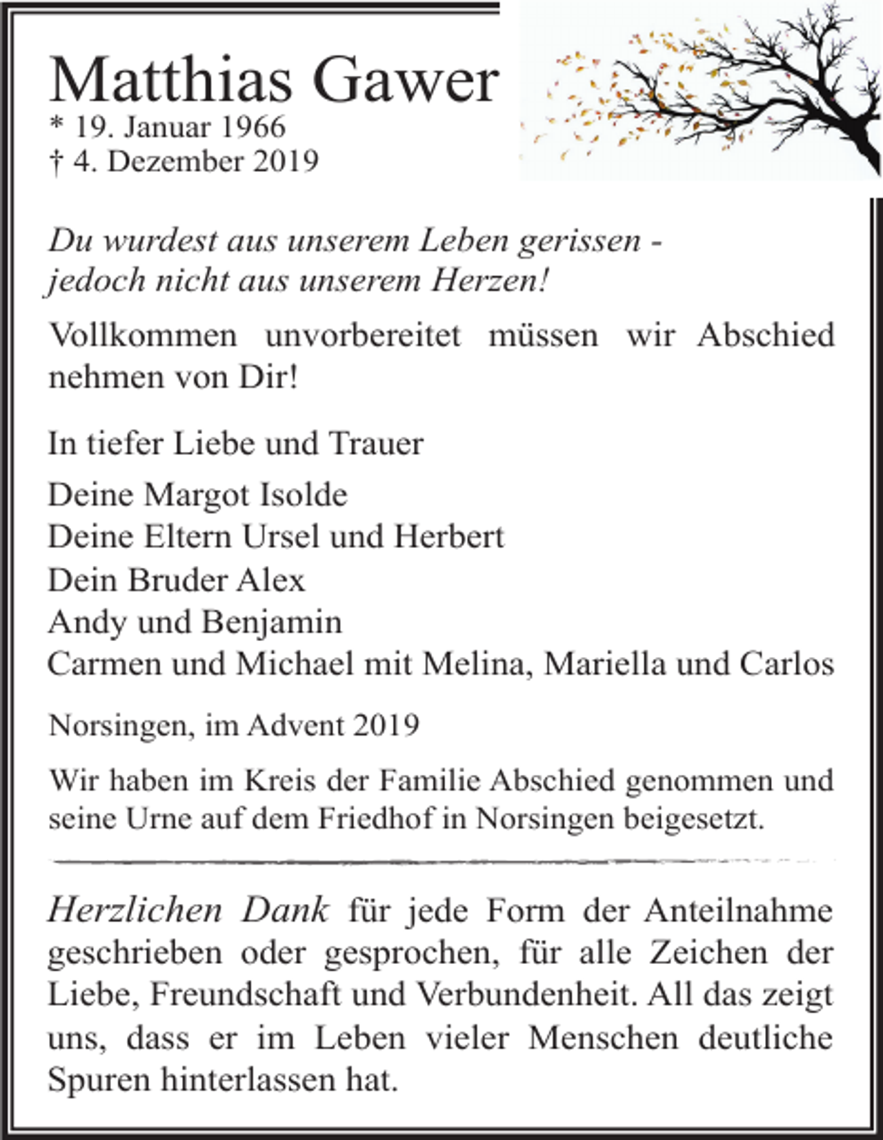 <p>Matthias Gawer<br />* 19. Januar 1966<br />† 4. Dezember 2019</p><p>Du wurdest aus unserem Leben gerissen jedoch nicht aus unserem Herzen!<br />Vollkommen unvorbereitet müssen wir Abschied<br />nehmen von Dir!<br />In tiefer Liebe und Trauer<br />Deine Margot Isolde<br />Deine Eltern Ursel und Herbert<br />Dein Bruder Alex<br />Andy und Benjamin<br />Carmen und Michael mit Melina, Mariella und Carlos<br />Norsingen, im Advent 2019<br />Wir haben im Kreis der Familie Abschied genommen und<br />seine Urne auf dem Friedhof in Norsingen beigesetzt.</p><p>Herzlichen Dank für jede Form der Anteilnahme<br />geschrieben oder gesprochen, für alle Zeichen der<br />Liebe, Freundschaft und Verbundenheit. All das zeigt<br />uns, dass er im Leben vieler Menschen deutliche<br />Spuren hinterlassen hat.</p>