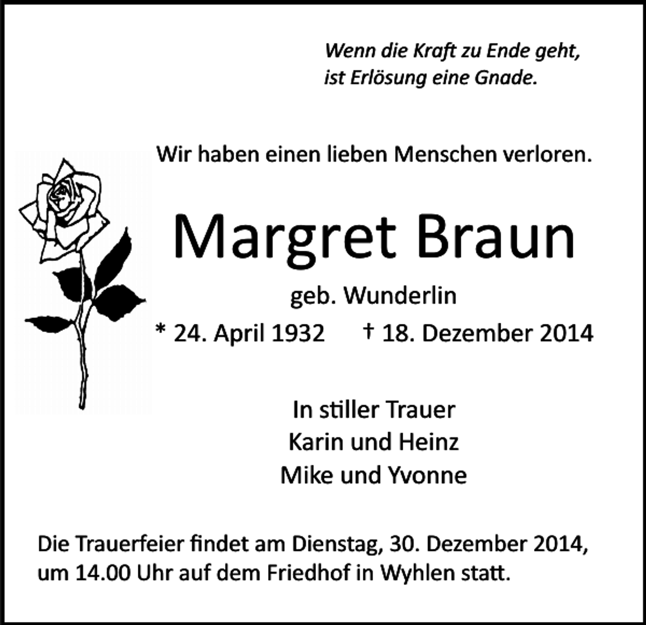 <p>Wenn die Kra� zu Ende geht,<br />ist Erlösung eine Gnade.</p><p>Wir haben einen lieben Menschen verloren.</p><p>Margret Braun<br />geb. Wunderlin<br />* 24. April 1932 † 18. Dezember 2014<br />In s�ller Trauer<br />Karin und Heinz<br />Mike und Yvonne<br />Die Trauerfeier ﬁndet am Dienstag, 30. Dezember 2014,<br />um 14.00 Uhr auf dem Friedhof in Wyhlen sta�.</p>